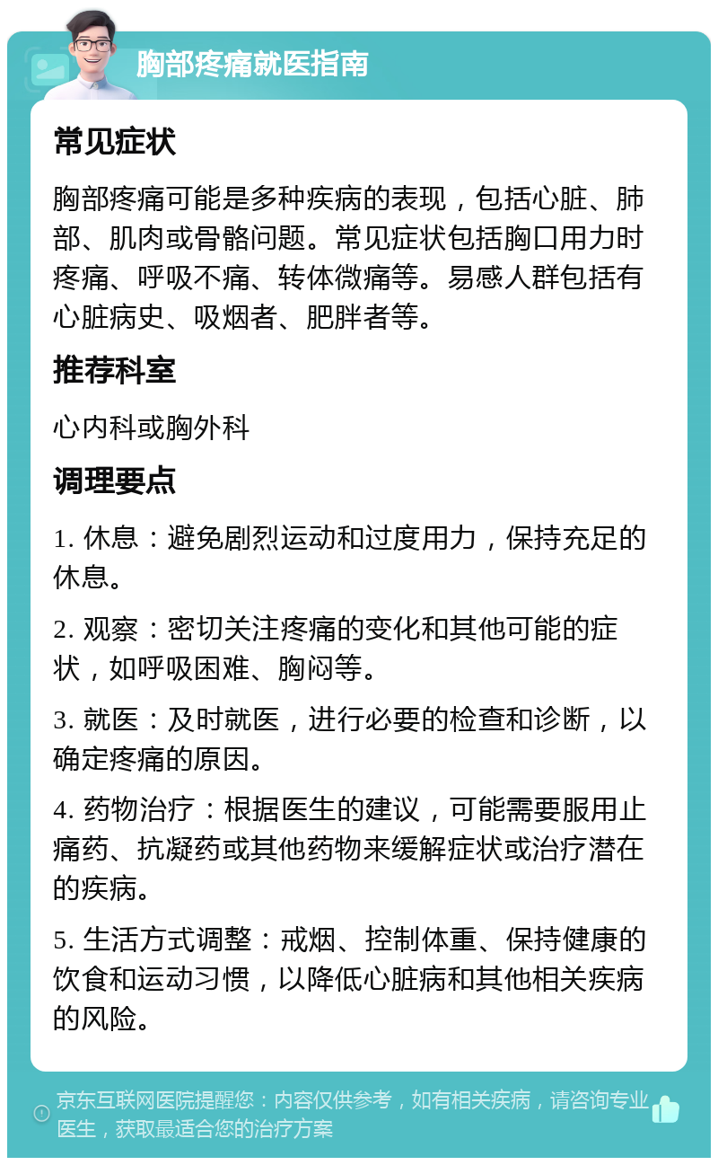 胸部疼痛就医指南 常见症状 胸部疼痛可能是多种疾病的表现，包括心脏、肺部、肌肉或骨骼问题。常见症状包括胸口用力时疼痛、呼吸不痛、转体微痛等。易感人群包括有心脏病史、吸烟者、肥胖者等。 推荐科室 心内科或胸外科 调理要点 1. 休息：避免剧烈运动和过度用力，保持充足的休息。 2. 观察：密切关注疼痛的变化和其他可能的症状，如呼吸困难、胸闷等。 3. 就医：及时就医，进行必要的检查和诊断，以确定疼痛的原因。 4. 药物治疗：根据医生的建议，可能需要服用止痛药、抗凝药或其他药物来缓解症状或治疗潜在的疾病。 5. 生活方式调整：戒烟、控制体重、保持健康的饮食和运动习惯，以降低心脏病和其他相关疾病的风险。