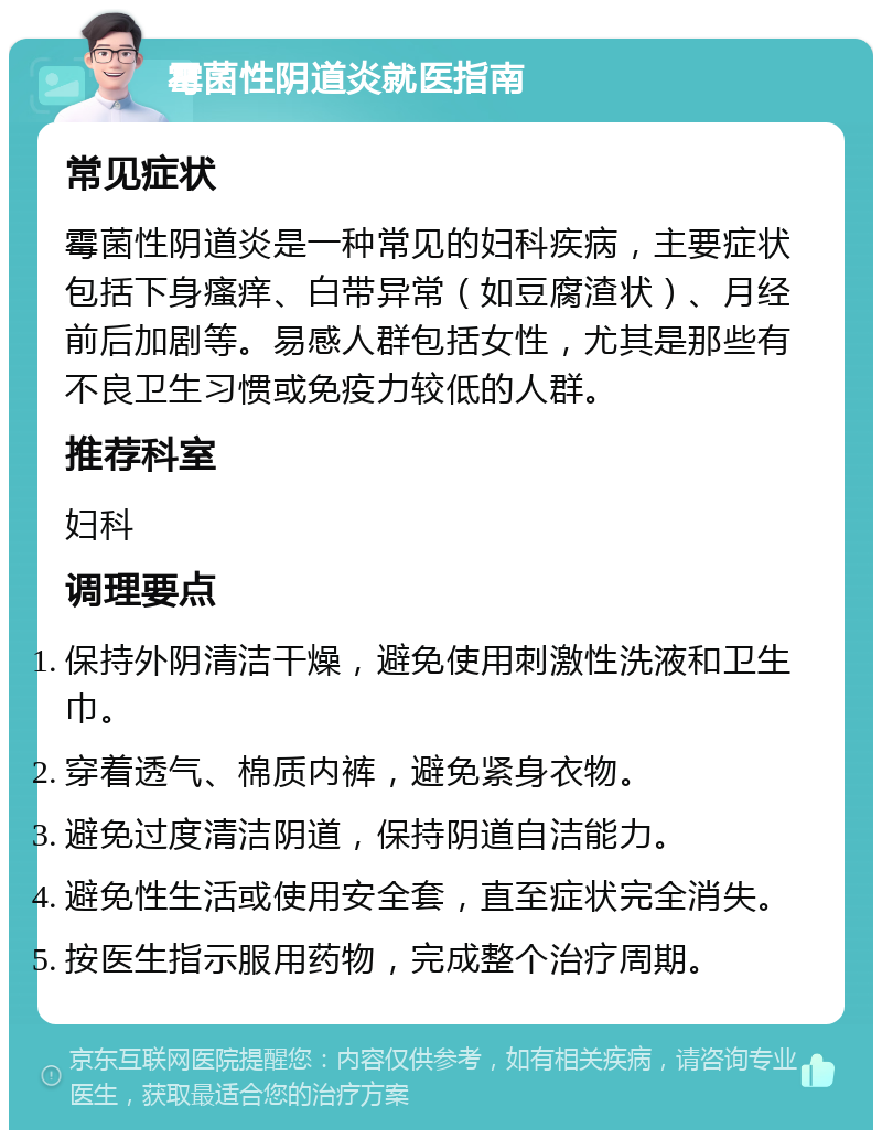 霉菌性阴道炎就医指南 常见症状 霉菌性阴道炎是一种常见的妇科疾病，主要症状包括下身瘙痒、白带异常（如豆腐渣状）、月经前后加剧等。易感人群包括女性，尤其是那些有不良卫生习惯或免疫力较低的人群。 推荐科室 妇科 调理要点 保持外阴清洁干燥，避免使用刺激性洗液和卫生巾。 穿着透气、棉质内裤，避免紧身衣物。 避免过度清洁阴道，保持阴道自洁能力。 避免性生活或使用安全套，直至症状完全消失。 按医生指示服用药物，完成整个治疗周期。