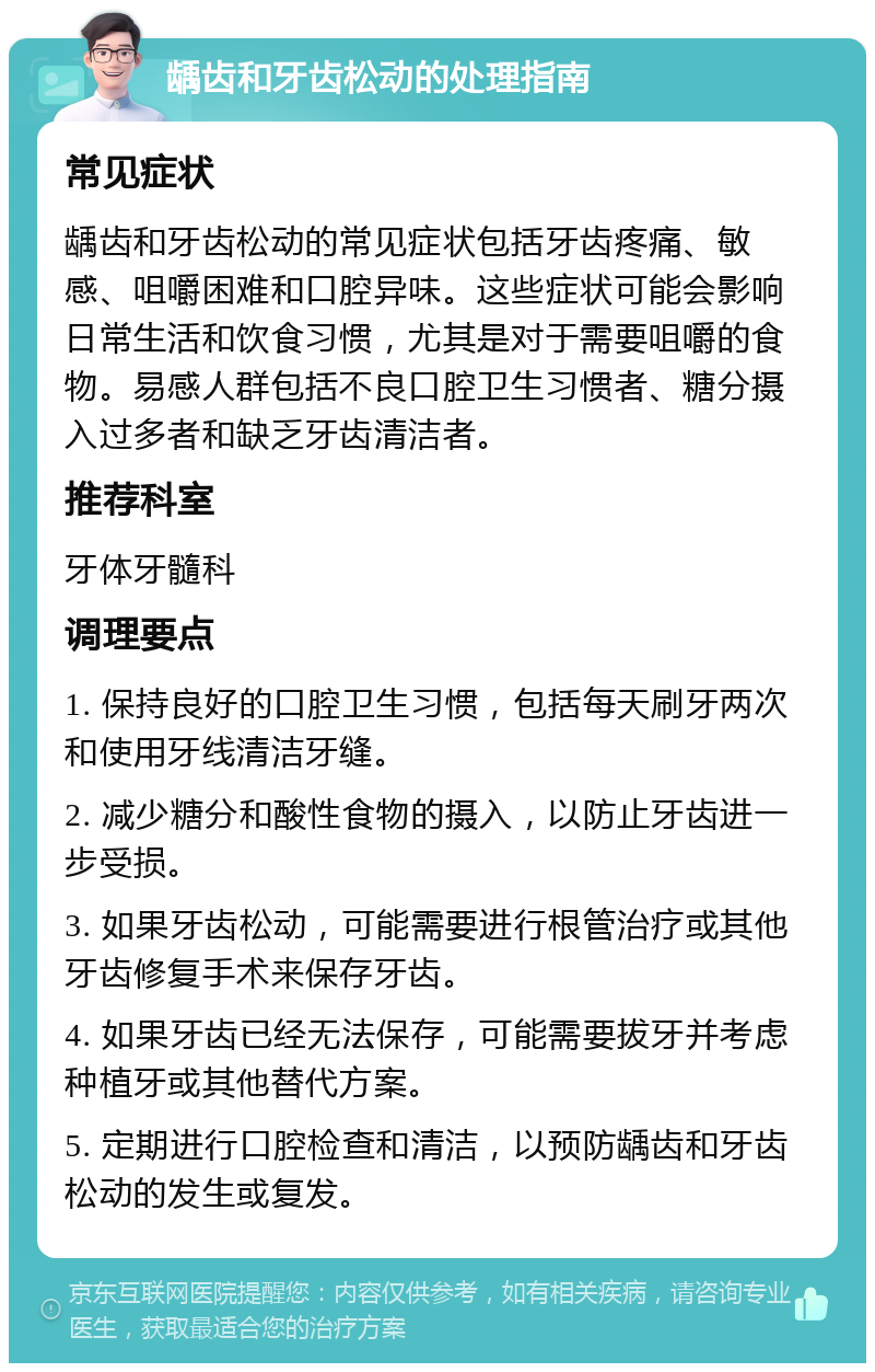 龋齿和牙齿松动的处理指南 常见症状 龋齿和牙齿松动的常见症状包括牙齿疼痛、敏感、咀嚼困难和口腔异味。这些症状可能会影响日常生活和饮食习惯，尤其是对于需要咀嚼的食物。易感人群包括不良口腔卫生习惯者、糖分摄入过多者和缺乏牙齿清洁者。 推荐科室 牙体牙髓科 调理要点 1. 保持良好的口腔卫生习惯，包括每天刷牙两次和使用牙线清洁牙缝。 2. 减少糖分和酸性食物的摄入，以防止牙齿进一步受损。 3. 如果牙齿松动，可能需要进行根管治疗或其他牙齿修复手术来保存牙齿。 4. 如果牙齿已经无法保存，可能需要拔牙并考虑种植牙或其他替代方案。 5. 定期进行口腔检查和清洁，以预防龋齿和牙齿松动的发生或复发。