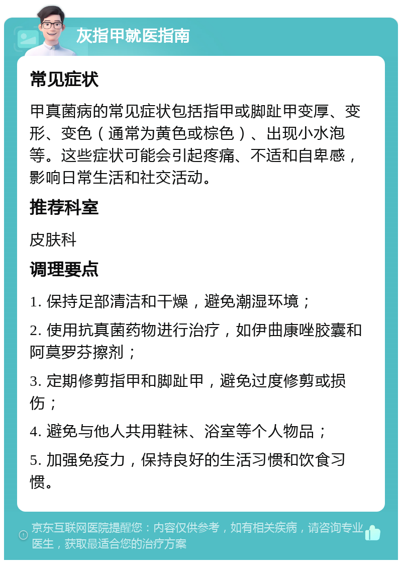 灰指甲就医指南 常见症状 甲真菌病的常见症状包括指甲或脚趾甲变厚、变形、变色（通常为黄色或棕色）、出现小水泡等。这些症状可能会引起疼痛、不适和自卑感，影响日常生活和社交活动。 推荐科室 皮肤科 调理要点 1. 保持足部清洁和干燥，避免潮湿环境； 2. 使用抗真菌药物进行治疗，如伊曲康唑胶囊和阿莫罗芬擦剂； 3. 定期修剪指甲和脚趾甲，避免过度修剪或损伤； 4. 避免与他人共用鞋袜、浴室等个人物品； 5. 加强免疫力，保持良好的生活习惯和饮食习惯。