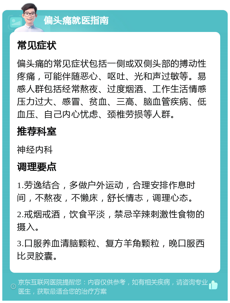 偏头痛就医指南 常见症状 偏头痛的常见症状包括一侧或双侧头部的搏动性疼痛，可能伴随恶心、呕吐、光和声过敏等。易感人群包括经常熬夜、过度烟酒、工作生活情感压力过大、感冒、贫血、三高、脑血管疾病、低血压、自己内心忧虑、颈椎劳损等人群。 推荐科室 神经内科 调理要点 1.劳逸结合，多做户外运动，合理安排作息时间，不熬夜，不懒床，舒长情志，调理心态。 2.戒烟戒酒，饮食平淡，禁忌辛辣刺激性食物的摄入。 3.口服养血清脑颗粒、复方羊角颗粒，晚口服西比灵胶囊。