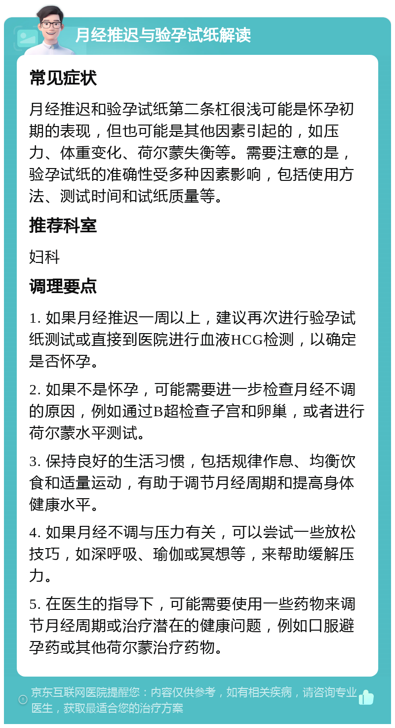 月经推迟与验孕试纸解读 常见症状 月经推迟和验孕试纸第二条杠很浅可能是怀孕初期的表现，但也可能是其他因素引起的，如压力、体重变化、荷尔蒙失衡等。需要注意的是，验孕试纸的准确性受多种因素影响，包括使用方法、测试时间和试纸质量等。 推荐科室 妇科 调理要点 1. 如果月经推迟一周以上，建议再次进行验孕试纸测试或直接到医院进行血液HCG检测，以确定是否怀孕。 2. 如果不是怀孕，可能需要进一步检查月经不调的原因，例如通过B超检查子宫和卵巢，或者进行荷尔蒙水平测试。 3. 保持良好的生活习惯，包括规律作息、均衡饮食和适量运动，有助于调节月经周期和提高身体健康水平。 4. 如果月经不调与压力有关，可以尝试一些放松技巧，如深呼吸、瑜伽或冥想等，来帮助缓解压力。 5. 在医生的指导下，可能需要使用一些药物来调节月经周期或治疗潜在的健康问题，例如口服避孕药或其他荷尔蒙治疗药物。