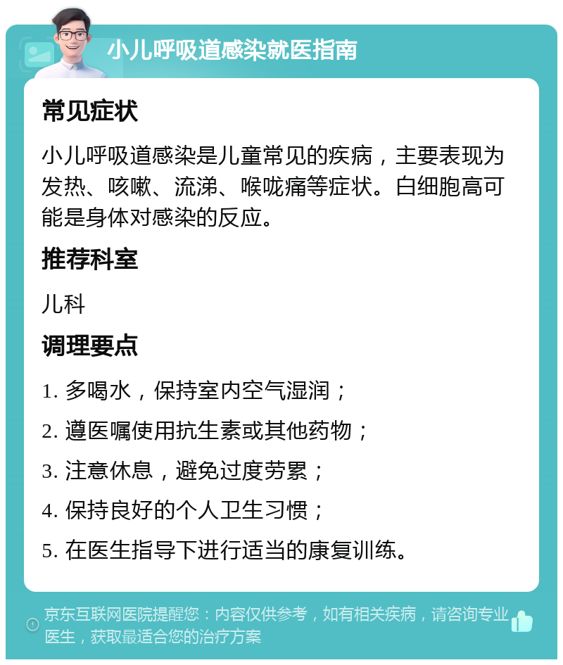 小儿呼吸道感染就医指南 常见症状 小儿呼吸道感染是儿童常见的疾病，主要表现为发热、咳嗽、流涕、喉咙痛等症状。白细胞高可能是身体对感染的反应。 推荐科室 儿科 调理要点 1. 多喝水，保持室内空气湿润； 2. 遵医嘱使用抗生素或其他药物； 3. 注意休息，避免过度劳累； 4. 保持良好的个人卫生习惯； 5. 在医生指导下进行适当的康复训练。