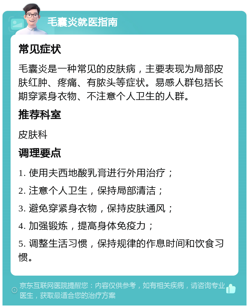 毛囊炎就医指南 常见症状 毛囊炎是一种常见的皮肤病，主要表现为局部皮肤红肿、疼痛、有脓头等症状。易感人群包括长期穿紧身衣物、不注意个人卫生的人群。 推荐科室 皮肤科 调理要点 1. 使用夫西地酸乳膏进行外用治疗； 2. 注意个人卫生，保持局部清洁； 3. 避免穿紧身衣物，保持皮肤通风； 4. 加强锻炼，提高身体免疫力； 5. 调整生活习惯，保持规律的作息时间和饮食习惯。