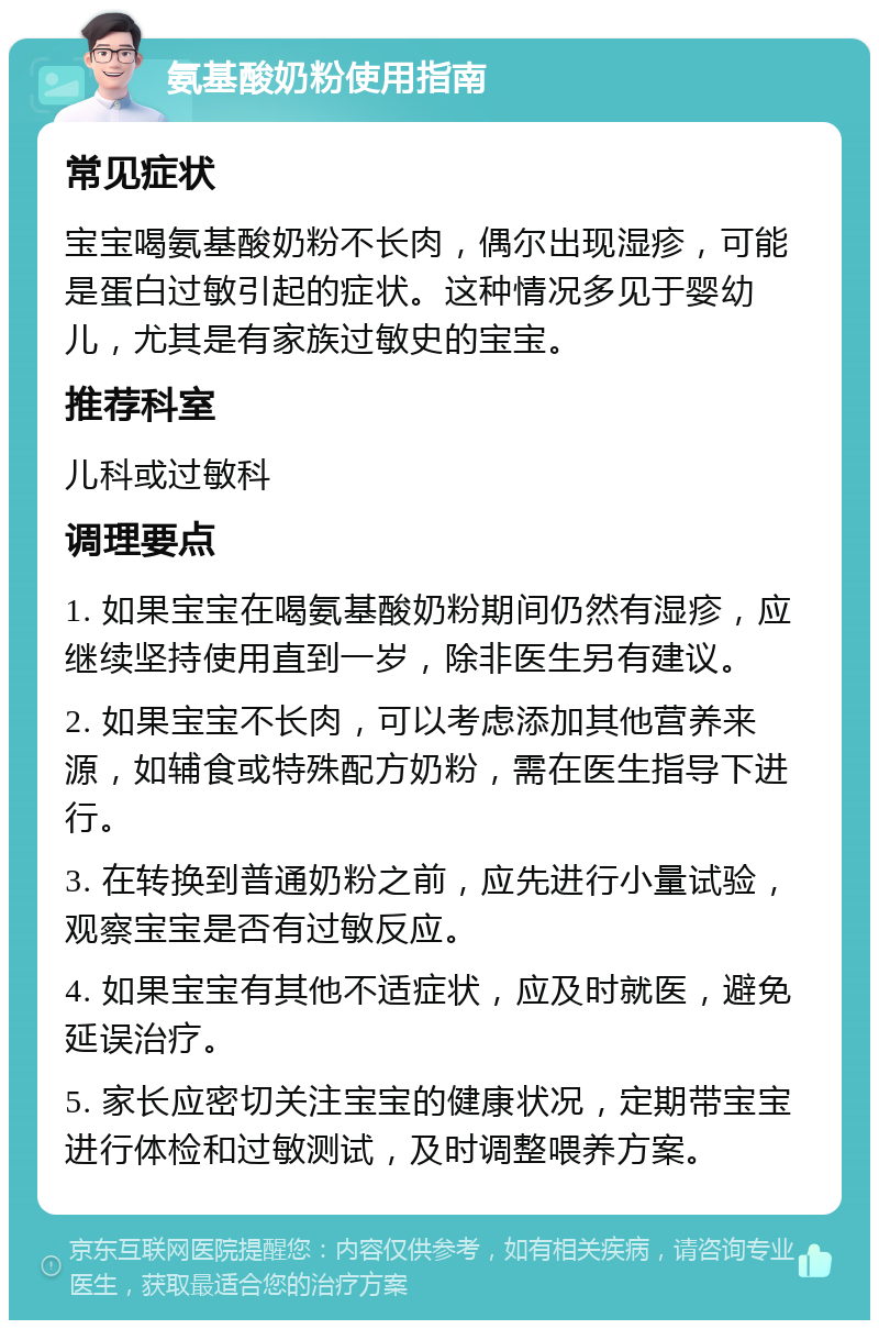 氨基酸奶粉使用指南 常见症状 宝宝喝氨基酸奶粉不长肉，偶尔出现湿疹，可能是蛋白过敏引起的症状。这种情况多见于婴幼儿，尤其是有家族过敏史的宝宝。 推荐科室 儿科或过敏科 调理要点 1. 如果宝宝在喝氨基酸奶粉期间仍然有湿疹，应继续坚持使用直到一岁，除非医生另有建议。 2. 如果宝宝不长肉，可以考虑添加其他营养来源，如辅食或特殊配方奶粉，需在医生指导下进行。 3. 在转换到普通奶粉之前，应先进行小量试验，观察宝宝是否有过敏反应。 4. 如果宝宝有其他不适症状，应及时就医，避免延误治疗。 5. 家长应密切关注宝宝的健康状况，定期带宝宝进行体检和过敏测试，及时调整喂养方案。