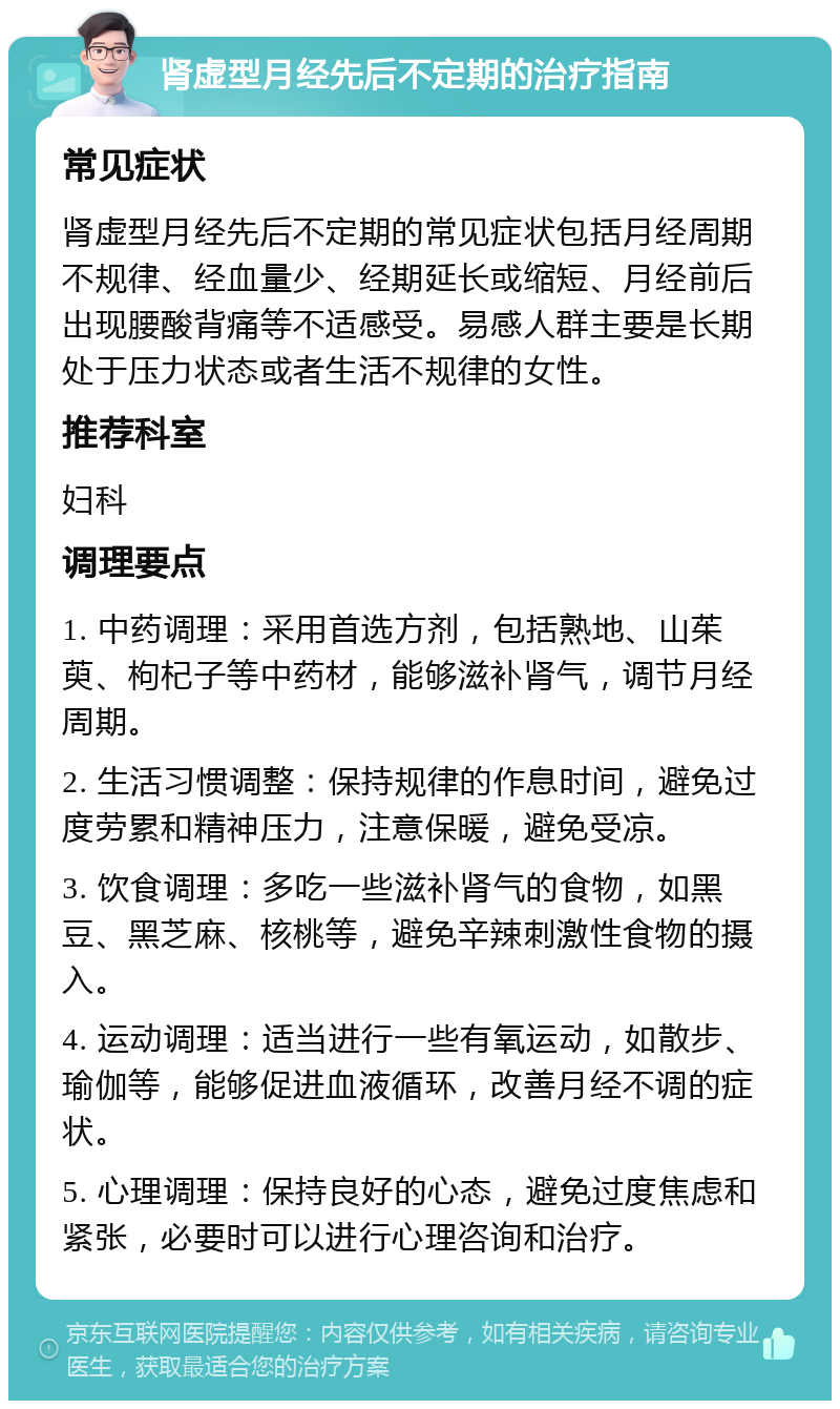 肾虚型月经先后不定期的治疗指南 常见症状 肾虚型月经先后不定期的常见症状包括月经周期不规律、经血量少、经期延长或缩短、月经前后出现腰酸背痛等不适感受。易感人群主要是长期处于压力状态或者生活不规律的女性。 推荐科室 妇科 调理要点 1. 中药调理：采用首选方剂，包括熟地、山茱萸、枸杞子等中药材，能够滋补肾气，调节月经周期。 2. 生活习惯调整：保持规律的作息时间，避免过度劳累和精神压力，注意保暖，避免受凉。 3. 饮食调理：多吃一些滋补肾气的食物，如黑豆、黑芝麻、核桃等，避免辛辣刺激性食物的摄入。 4. 运动调理：适当进行一些有氧运动，如散步、瑜伽等，能够促进血液循环，改善月经不调的症状。 5. 心理调理：保持良好的心态，避免过度焦虑和紧张，必要时可以进行心理咨询和治疗。