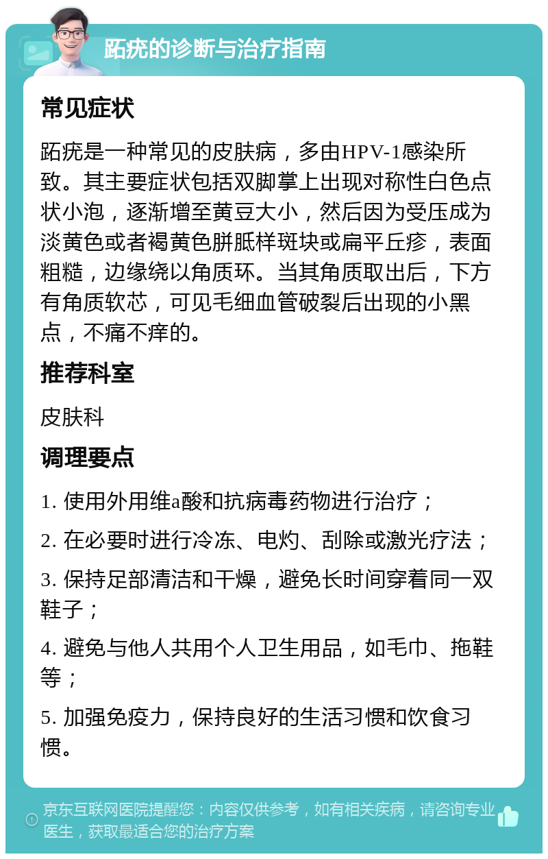 跖疣的诊断与治疗指南 常见症状 跖疣是一种常见的皮肤病，多由HPV-1感染所致。其主要症状包括双脚掌上出现对称性白色点状小泡，逐渐增至黄豆大小，然后因为受压成为淡黄色或者褐黄色胼胝样斑块或扁平丘疹，表面粗糙，边缘绕以角质环。当其角质取出后，下方有角质软芯，可见毛细血管破裂后出现的小黑点，不痛不痒的。 推荐科室 皮肤科 调理要点 1. 使用外用维a酸和抗病毒药物进行治疗； 2. 在必要时进行冷冻、电灼、刮除或激光疗法； 3. 保持足部清洁和干燥，避免长时间穿着同一双鞋子； 4. 避免与他人共用个人卫生用品，如毛巾、拖鞋等； 5. 加强免疫力，保持良好的生活习惯和饮食习惯。