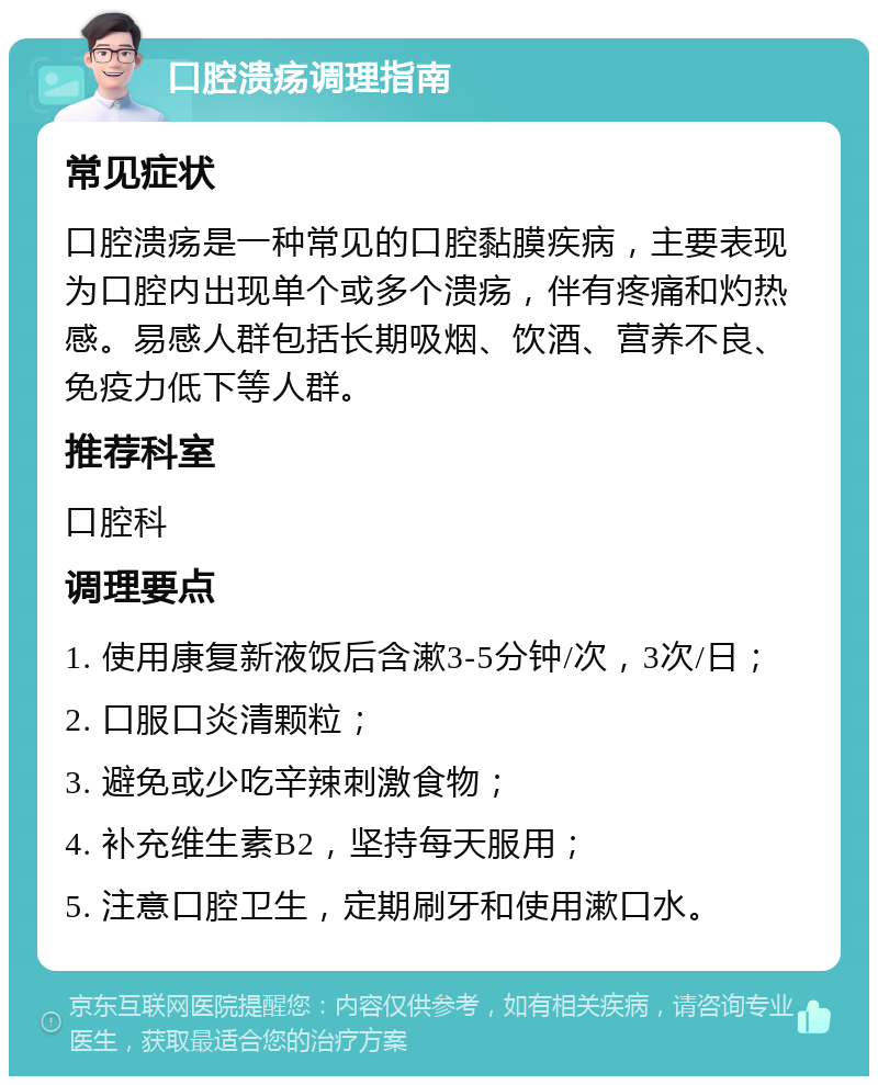 口腔溃疡调理指南 常见症状 口腔溃疡是一种常见的口腔黏膜疾病，主要表现为口腔内出现单个或多个溃疡，伴有疼痛和灼热感。易感人群包括长期吸烟、饮酒、营养不良、免疫力低下等人群。 推荐科室 口腔科 调理要点 1. 使用康复新液饭后含漱3-5分钟/次，3次/日； 2. 口服口炎清颗粒； 3. 避免或少吃辛辣刺激食物； 4. 补充维生素B2，坚持每天服用； 5. 注意口腔卫生，定期刷牙和使用漱口水。