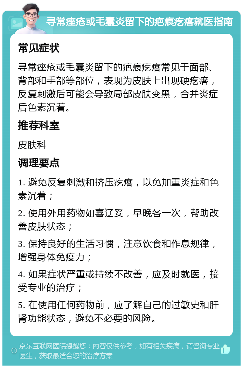 寻常痤疮或毛囊炎留下的疤痕疙瘩就医指南 常见症状 寻常痤疮或毛囊炎留下的疤痕疙瘩常见于面部、背部和手部等部位，表现为皮肤上出现硬疙瘩，反复刺激后可能会导致局部皮肤变黑，合并炎症后色素沉着。 推荐科室 皮肤科 调理要点 1. 避免反复刺激和挤压疙瘩，以免加重炎症和色素沉着； 2. 使用外用药物如喜辽妥，早晚各一次，帮助改善皮肤状态； 3. 保持良好的生活习惯，注意饮食和作息规律，增强身体免疫力； 4. 如果症状严重或持续不改善，应及时就医，接受专业的治疗； 5. 在使用任何药物前，应了解自己的过敏史和肝肾功能状态，避免不必要的风险。