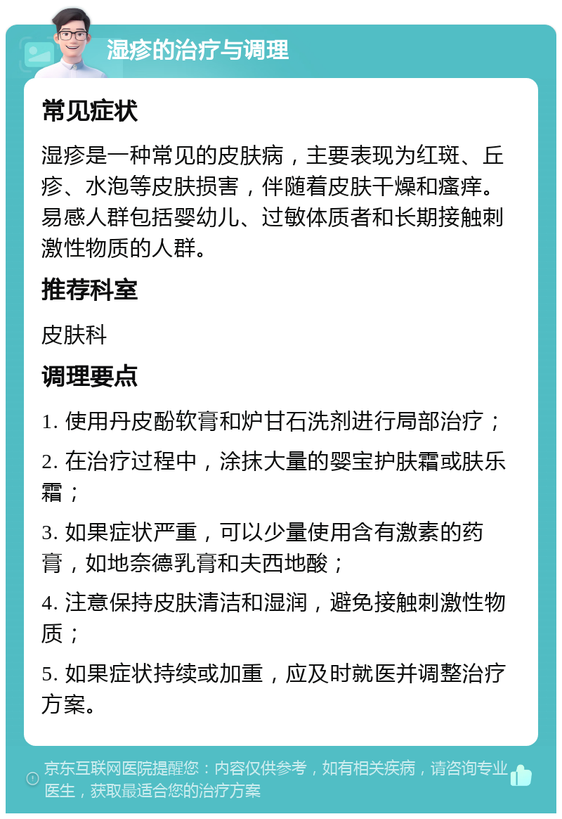 湿疹的治疗与调理 常见症状 湿疹是一种常见的皮肤病，主要表现为红斑、丘疹、水泡等皮肤损害，伴随着皮肤干燥和瘙痒。易感人群包括婴幼儿、过敏体质者和长期接触刺激性物质的人群。 推荐科室 皮肤科 调理要点 1. 使用丹皮酚软膏和炉甘石洗剂进行局部治疗； 2. 在治疗过程中，涂抹大量的婴宝护肤霜或肤乐霜； 3. 如果症状严重，可以少量使用含有激素的药膏，如地奈德乳膏和夫西地酸； 4. 注意保持皮肤清洁和湿润，避免接触刺激性物质； 5. 如果症状持续或加重，应及时就医并调整治疗方案。