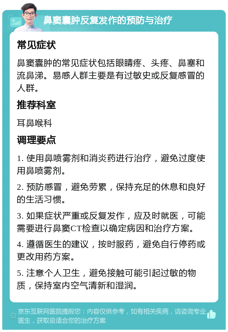 鼻窦囊肿反复发作的预防与治疗 常见症状 鼻窦囊肿的常见症状包括眼睛疼、头疼、鼻塞和流鼻涕。易感人群主要是有过敏史或反复感冒的人群。 推荐科室 耳鼻喉科 调理要点 1. 使用鼻喷雾剂和消炎药进行治疗，避免过度使用鼻喷雾剂。 2. 预防感冒，避免劳累，保持充足的休息和良好的生活习惯。 3. 如果症状严重或反复发作，应及时就医，可能需要进行鼻窦CT检查以确定病因和治疗方案。 4. 遵循医生的建议，按时服药，避免自行停药或更改用药方案。 5. 注意个人卫生，避免接触可能引起过敏的物质，保持室内空气清新和湿润。