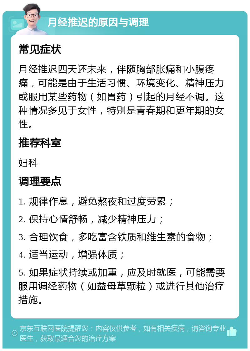 月经推迟的原因与调理 常见症状 月经推迟四天还未来，伴随胸部胀痛和小腹疼痛，可能是由于生活习惯、环境变化、精神压力或服用某些药物（如胃药）引起的月经不调。这种情况多见于女性，特别是青春期和更年期的女性。 推荐科室 妇科 调理要点 1. 规律作息，避免熬夜和过度劳累； 2. 保持心情舒畅，减少精神压力； 3. 合理饮食，多吃富含铁质和维生素的食物； 4. 适当运动，增强体质； 5. 如果症状持续或加重，应及时就医，可能需要服用调经药物（如益母草颗粒）或进行其他治疗措施。