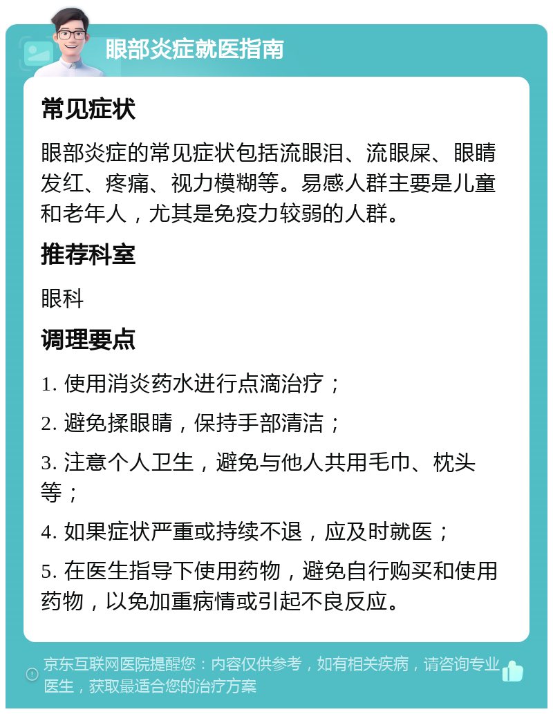 眼部炎症就医指南 常见症状 眼部炎症的常见症状包括流眼泪、流眼屎、眼睛发红、疼痛、视力模糊等。易感人群主要是儿童和老年人，尤其是免疫力较弱的人群。 推荐科室 眼科 调理要点 1. 使用消炎药水进行点滴治疗； 2. 避免揉眼睛，保持手部清洁； 3. 注意个人卫生，避免与他人共用毛巾、枕头等； 4. 如果症状严重或持续不退，应及时就医； 5. 在医生指导下使用药物，避免自行购买和使用药物，以免加重病情或引起不良反应。