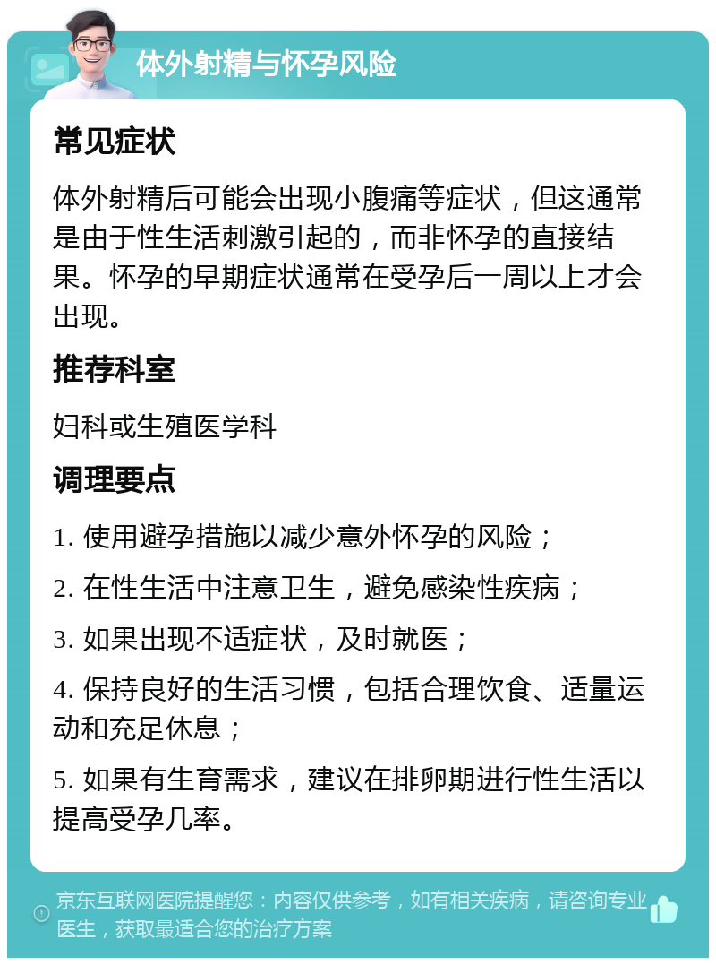 体外射精与怀孕风险 常见症状 体外射精后可能会出现小腹痛等症状，但这通常是由于性生活刺激引起的，而非怀孕的直接结果。怀孕的早期症状通常在受孕后一周以上才会出现。 推荐科室 妇科或生殖医学科 调理要点 1. 使用避孕措施以减少意外怀孕的风险； 2. 在性生活中注意卫生，避免感染性疾病； 3. 如果出现不适症状，及时就医； 4. 保持良好的生活习惯，包括合理饮食、适量运动和充足休息； 5. 如果有生育需求，建议在排卵期进行性生活以提高受孕几率。