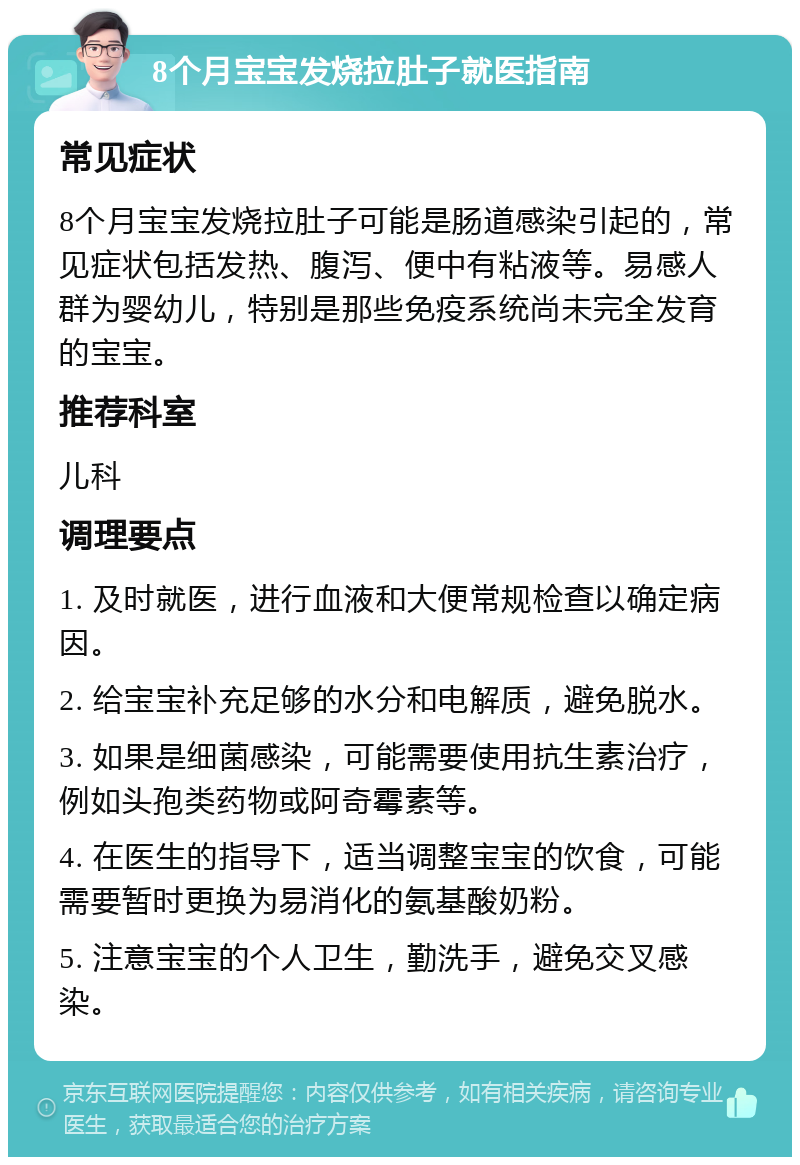 8个月宝宝发烧拉肚子就医指南 常见症状 8个月宝宝发烧拉肚子可能是肠道感染引起的，常见症状包括发热、腹泻、便中有粘液等。易感人群为婴幼儿，特别是那些免疫系统尚未完全发育的宝宝。 推荐科室 儿科 调理要点 1. 及时就医，进行血液和大便常规检查以确定病因。 2. 给宝宝补充足够的水分和电解质，避免脱水。 3. 如果是细菌感染，可能需要使用抗生素治疗，例如头孢类药物或阿奇霉素等。 4. 在医生的指导下，适当调整宝宝的饮食，可能需要暂时更换为易消化的氨基酸奶粉。 5. 注意宝宝的个人卫生，勤洗手，避免交叉感染。