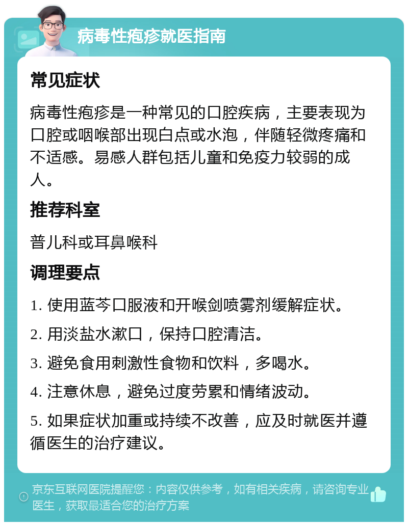 病毒性疱疹就医指南 常见症状 病毒性疱疹是一种常见的口腔疾病，主要表现为口腔或咽喉部出现白点或水泡，伴随轻微疼痛和不适感。易感人群包括儿童和免疫力较弱的成人。 推荐科室 普儿科或耳鼻喉科 调理要点 1. 使用蓝芩口服液和开喉剑喷雾剂缓解症状。 2. 用淡盐水漱口，保持口腔清洁。 3. 避免食用刺激性食物和饮料，多喝水。 4. 注意休息，避免过度劳累和情绪波动。 5. 如果症状加重或持续不改善，应及时就医并遵循医生的治疗建议。