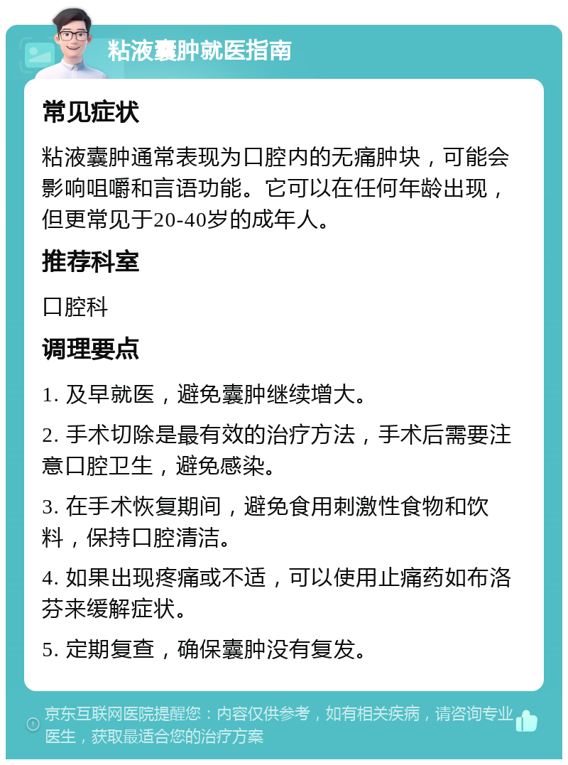 粘液囊肿就医指南 常见症状 粘液囊肿通常表现为口腔内的无痛肿块，可能会影响咀嚼和言语功能。它可以在任何年龄出现，但更常见于20-40岁的成年人。 推荐科室 口腔科 调理要点 1. 及早就医，避免囊肿继续增大。 2. 手术切除是最有效的治疗方法，手术后需要注意口腔卫生，避免感染。 3. 在手术恢复期间，避免食用刺激性食物和饮料，保持口腔清洁。 4. 如果出现疼痛或不适，可以使用止痛药如布洛芬来缓解症状。 5. 定期复查，确保囊肿没有复发。