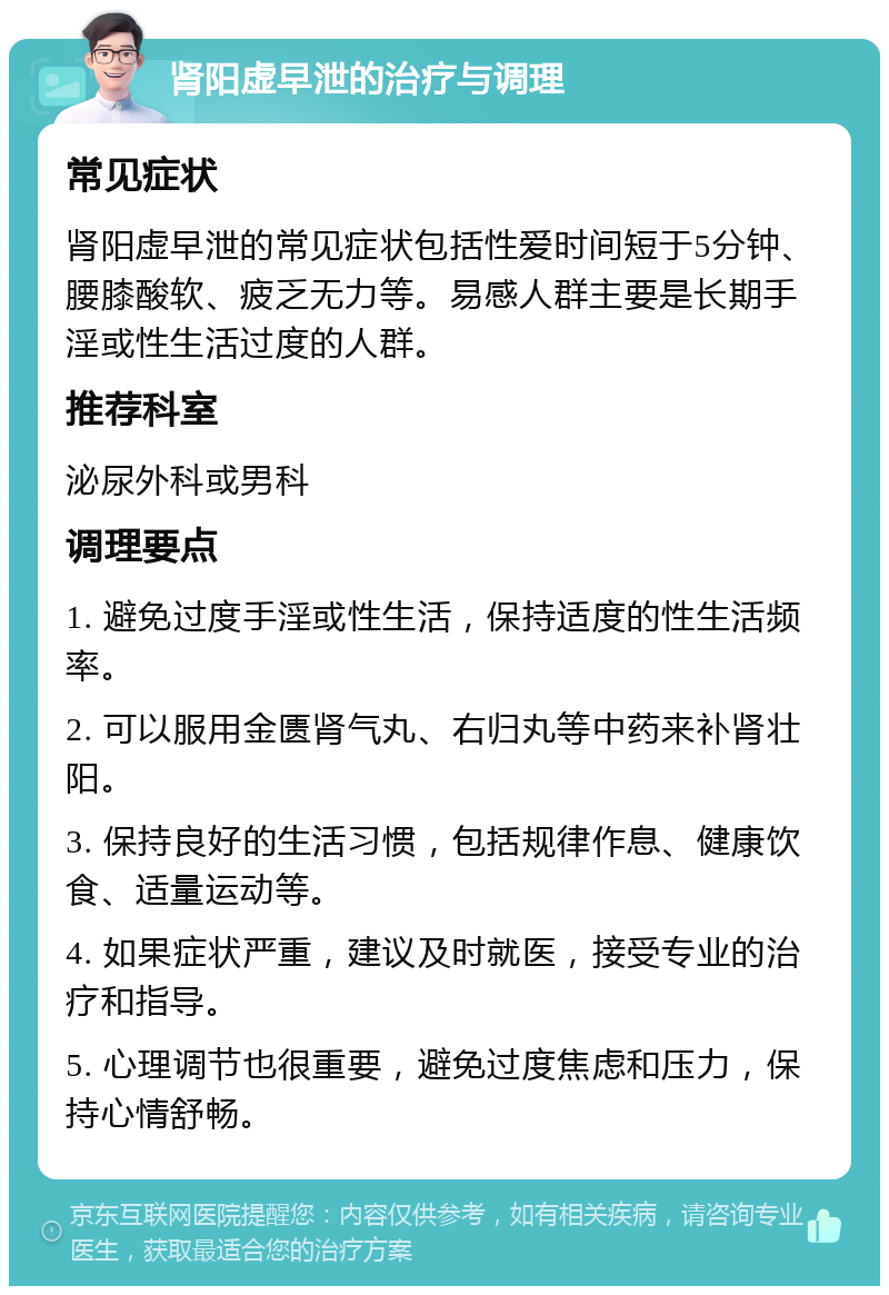 肾阳虚早泄的治疗与调理 常见症状 肾阳虚早泄的常见症状包括性爱时间短于5分钟、腰膝酸软、疲乏无力等。易感人群主要是长期手淫或性生活过度的人群。 推荐科室 泌尿外科或男科 调理要点 1. 避免过度手淫或性生活，保持适度的性生活频率。 2. 可以服用金匮肾气丸、右归丸等中药来补肾壮阳。 3. 保持良好的生活习惯，包括规律作息、健康饮食、适量运动等。 4. 如果症状严重，建议及时就医，接受专业的治疗和指导。 5. 心理调节也很重要，避免过度焦虑和压力，保持心情舒畅。