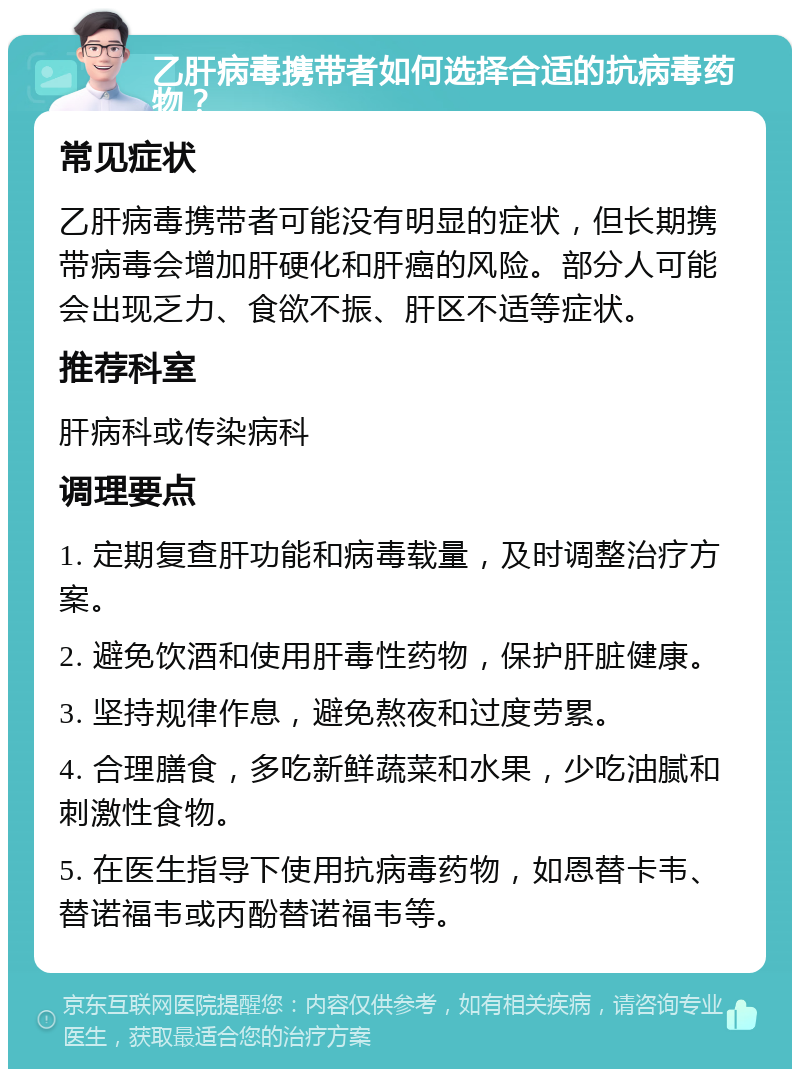 乙肝病毒携带者如何选择合适的抗病毒药物？ 常见症状 乙肝病毒携带者可能没有明显的症状，但长期携带病毒会增加肝硬化和肝癌的风险。部分人可能会出现乏力、食欲不振、肝区不适等症状。 推荐科室 肝病科或传染病科 调理要点 1. 定期复查肝功能和病毒载量，及时调整治疗方案。 2. 避免饮酒和使用肝毒性药物，保护肝脏健康。 3. 坚持规律作息，避免熬夜和过度劳累。 4. 合理膳食，多吃新鲜蔬菜和水果，少吃油腻和刺激性食物。 5. 在医生指导下使用抗病毒药物，如恩替卡韦、替诺福韦或丙酚替诺福韦等。