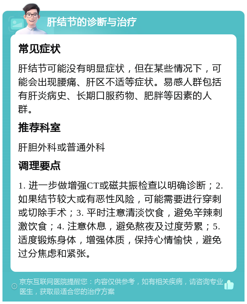 肝结节的诊断与治疗 常见症状 肝结节可能没有明显症状，但在某些情况下，可能会出现腰痛、肝区不适等症状。易感人群包括有肝炎病史、长期口服药物、肥胖等因素的人群。 推荐科室 肝胆外科或普通外科 调理要点 1. 进一步做增强CT或磁共振检查以明确诊断；2. 如果结节较大或有恶性风险，可能需要进行穿刺或切除手术；3. 平时注意清淡饮食，避免辛辣刺激饮食；4. 注意休息，避免熬夜及过度劳累；5. 适度锻炼身体，增强体质，保持心情愉快，避免过分焦虑和紧张。