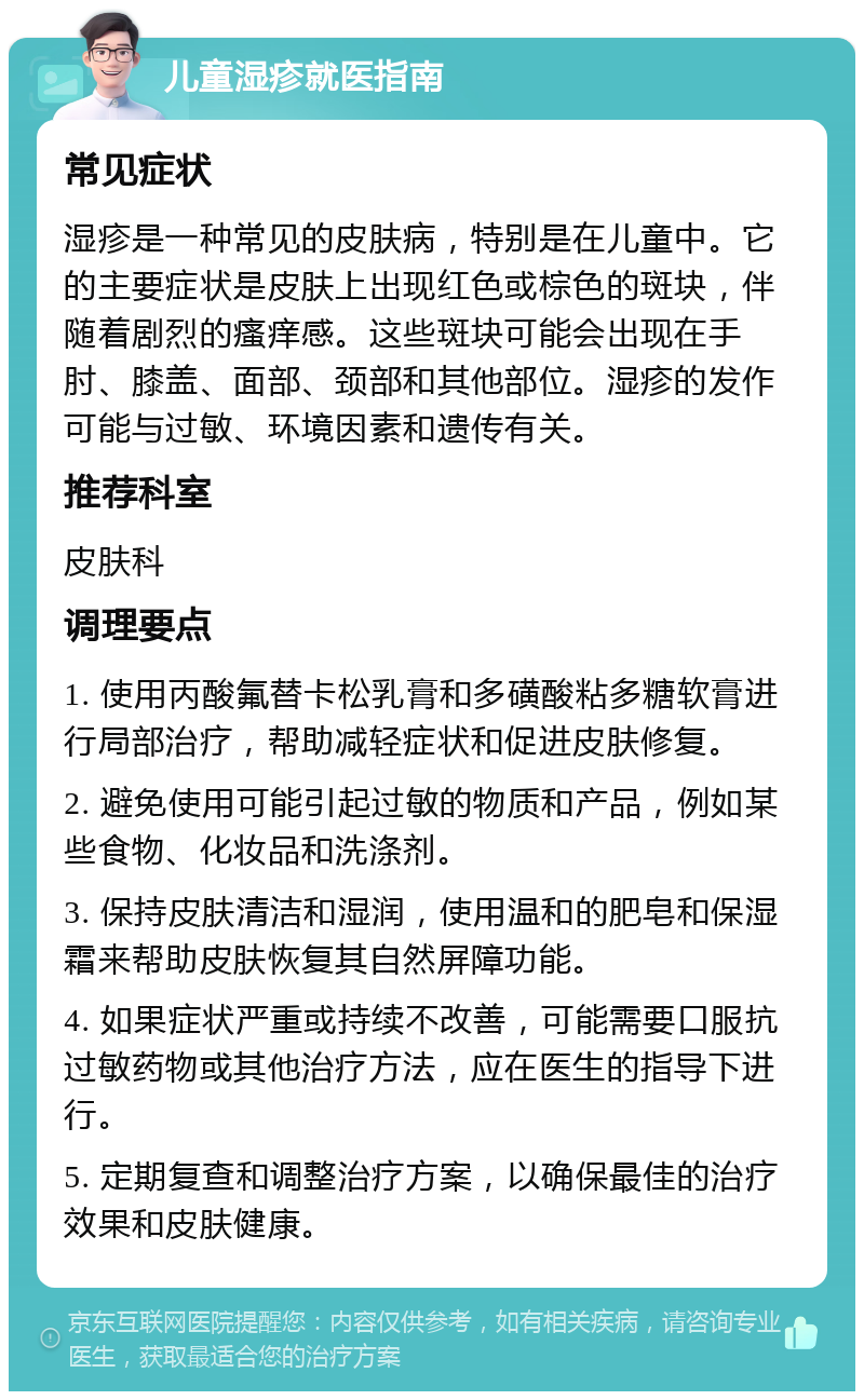 儿童湿疹就医指南 常见症状 湿疹是一种常见的皮肤病，特别是在儿童中。它的主要症状是皮肤上出现红色或棕色的斑块，伴随着剧烈的瘙痒感。这些斑块可能会出现在手肘、膝盖、面部、颈部和其他部位。湿疹的发作可能与过敏、环境因素和遗传有关。 推荐科室 皮肤科 调理要点 1. 使用丙酸氟替卡松乳膏和多磺酸粘多糖软膏进行局部治疗，帮助减轻症状和促进皮肤修复。 2. 避免使用可能引起过敏的物质和产品，例如某些食物、化妆品和洗涤剂。 3. 保持皮肤清洁和湿润，使用温和的肥皂和保湿霜来帮助皮肤恢复其自然屏障功能。 4. 如果症状严重或持续不改善，可能需要口服抗过敏药物或其他治疗方法，应在医生的指导下进行。 5. 定期复查和调整治疗方案，以确保最佳的治疗效果和皮肤健康。