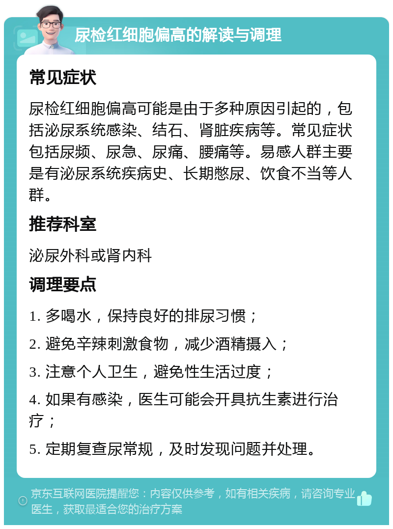 尿检红细胞偏高的解读与调理 常见症状 尿检红细胞偏高可能是由于多种原因引起的，包括泌尿系统感染、结石、肾脏疾病等。常见症状包括尿频、尿急、尿痛、腰痛等。易感人群主要是有泌尿系统疾病史、长期憋尿、饮食不当等人群。 推荐科室 泌尿外科或肾内科 调理要点 1. 多喝水，保持良好的排尿习惯； 2. 避免辛辣刺激食物，减少酒精摄入； 3. 注意个人卫生，避免性生活过度； 4. 如果有感染，医生可能会开具抗生素进行治疗； 5. 定期复查尿常规，及时发现问题并处理。