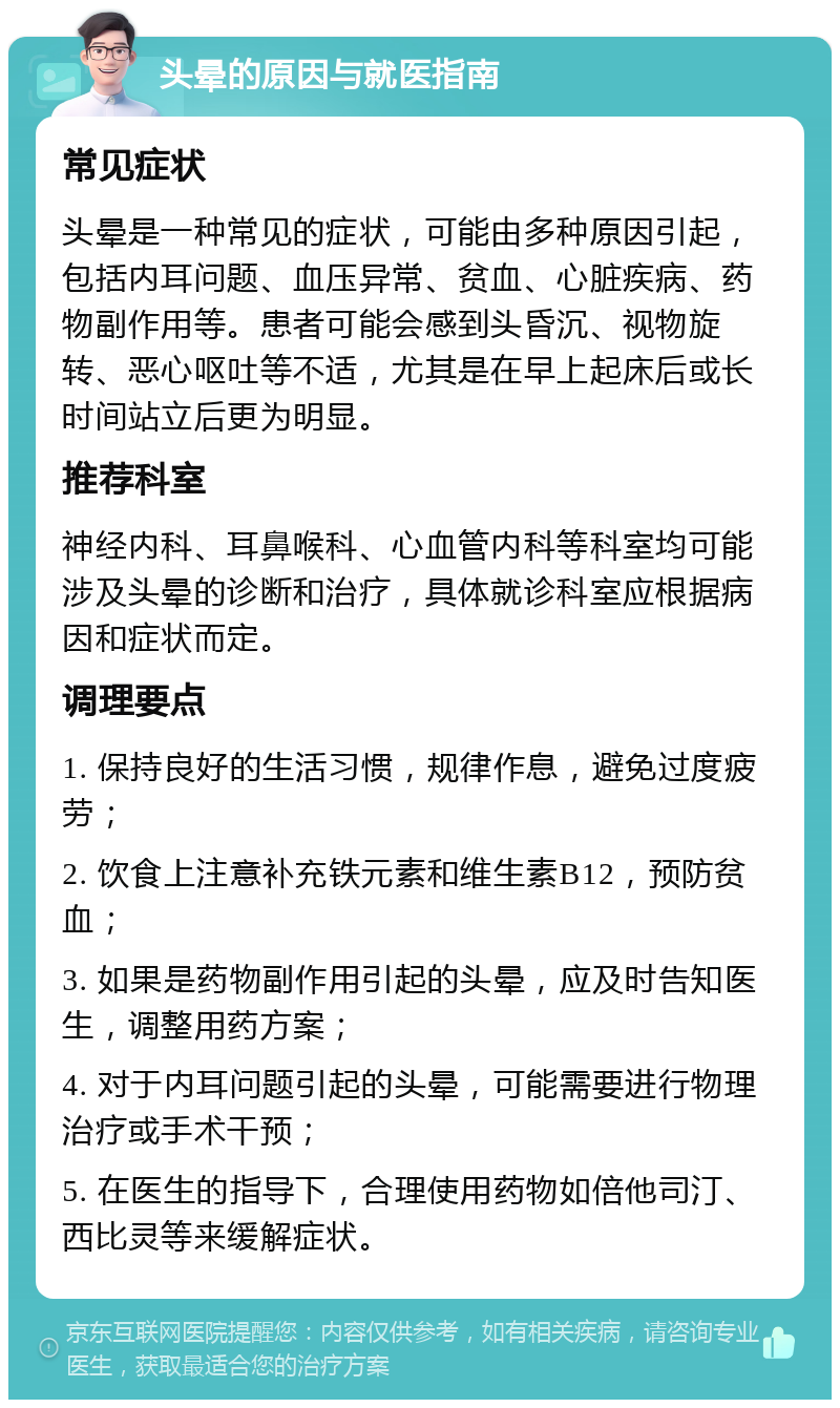 头晕的原因与就医指南 常见症状 头晕是一种常见的症状，可能由多种原因引起，包括内耳问题、血压异常、贫血、心脏疾病、药物副作用等。患者可能会感到头昏沉、视物旋转、恶心呕吐等不适，尤其是在早上起床后或长时间站立后更为明显。 推荐科室 神经内科、耳鼻喉科、心血管内科等科室均可能涉及头晕的诊断和治疗，具体就诊科室应根据病因和症状而定。 调理要点 1. 保持良好的生活习惯，规律作息，避免过度疲劳； 2. 饮食上注意补充铁元素和维生素B12，预防贫血； 3. 如果是药物副作用引起的头晕，应及时告知医生，调整用药方案； 4. 对于内耳问题引起的头晕，可能需要进行物理治疗或手术干预； 5. 在医生的指导下，合理使用药物如倍他司汀、西比灵等来缓解症状。