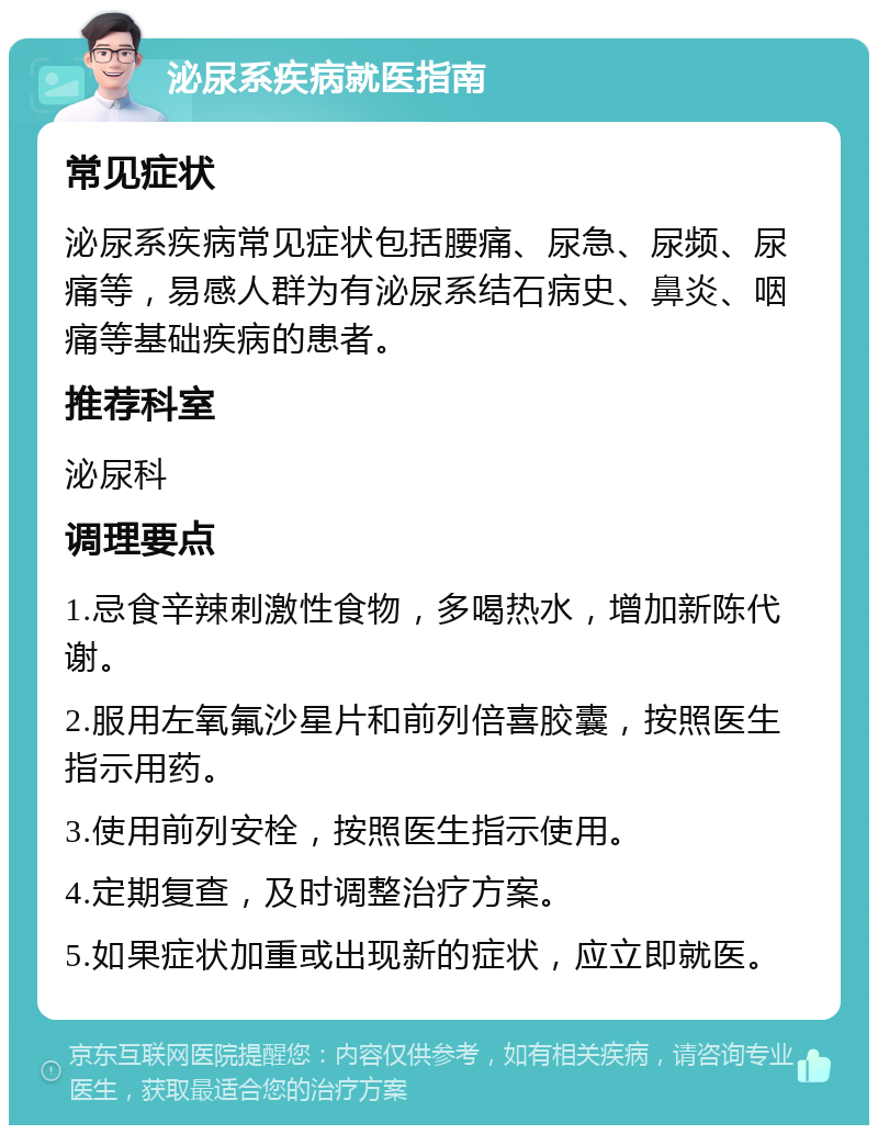 泌尿系疾病就医指南 常见症状 泌尿系疾病常见症状包括腰痛、尿急、尿频、尿痛等，易感人群为有泌尿系结石病史、鼻炎、咽痛等基础疾病的患者。 推荐科室 泌尿科 调理要点 1.忌食辛辣刺激性食物，多喝热水，增加新陈代谢。 2.服用左氧氟沙星片和前列倍喜胶囊，按照医生指示用药。 3.使用前列安栓，按照医生指示使用。 4.定期复查，及时调整治疗方案。 5.如果症状加重或出现新的症状，应立即就医。