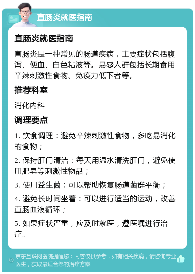 直肠炎就医指南 直肠炎就医指南 直肠炎是一种常见的肠道疾病，主要症状包括腹泻、便血、白色粘液等。易感人群包括长期食用辛辣刺激性食物、免疫力低下者等。 推荐科室 消化内科 调理要点 1. 饮食调理：避免辛辣刺激性食物，多吃易消化的食物； 2. 保持肛门清洁：每天用温水清洗肛门，避免使用肥皂等刺激性物品； 3. 使用益生菌：可以帮助恢复肠道菌群平衡； 4. 避免长时间坐着：可以进行适当的运动，改善直肠血液循环； 5. 如果症状严重，应及时就医，遵医嘱进行治疗。