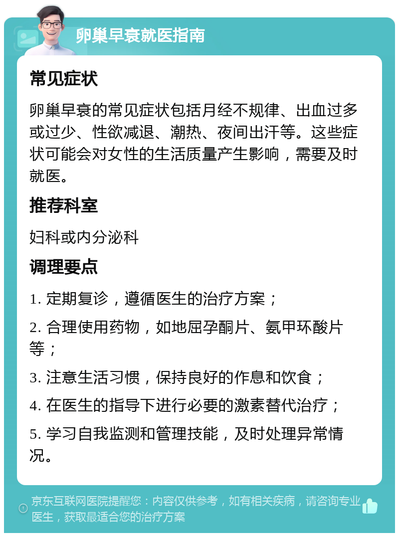 卵巢早衰就医指南 常见症状 卵巢早衰的常见症状包括月经不规律、出血过多或过少、性欲减退、潮热、夜间出汗等。这些症状可能会对女性的生活质量产生影响，需要及时就医。 推荐科室 妇科或内分泌科 调理要点 1. 定期复诊，遵循医生的治疗方案； 2. 合理使用药物，如地屈孕酮片、氨甲环酸片等； 3. 注意生活习惯，保持良好的作息和饮食； 4. 在医生的指导下进行必要的激素替代治疗； 5. 学习自我监测和管理技能，及时处理异常情况。