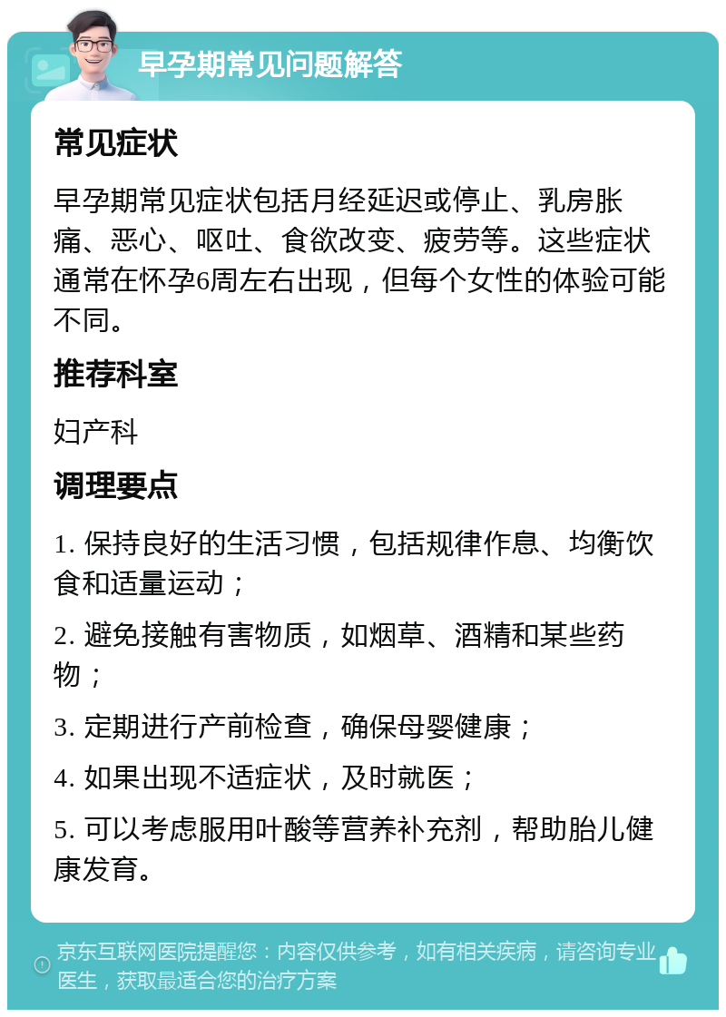 早孕期常见问题解答 常见症状 早孕期常见症状包括月经延迟或停止、乳房胀痛、恶心、呕吐、食欲改变、疲劳等。这些症状通常在怀孕6周左右出现，但每个女性的体验可能不同。 推荐科室 妇产科 调理要点 1. 保持良好的生活习惯，包括规律作息、均衡饮食和适量运动； 2. 避免接触有害物质，如烟草、酒精和某些药物； 3. 定期进行产前检查，确保母婴健康； 4. 如果出现不适症状，及时就医； 5. 可以考虑服用叶酸等营养补充剂，帮助胎儿健康发育。