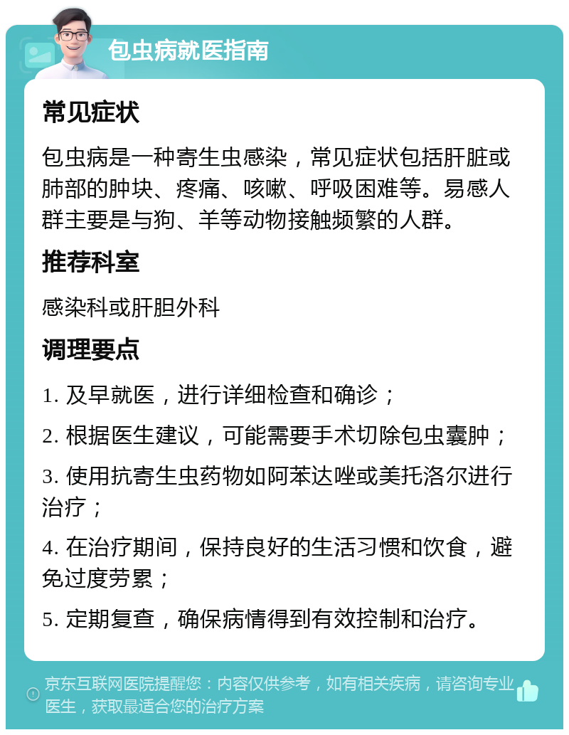 包虫病就医指南 常见症状 包虫病是一种寄生虫感染，常见症状包括肝脏或肺部的肿块、疼痛、咳嗽、呼吸困难等。易感人群主要是与狗、羊等动物接触频繁的人群。 推荐科室 感染科或肝胆外科 调理要点 1. 及早就医，进行详细检查和确诊； 2. 根据医生建议，可能需要手术切除包虫囊肿； 3. 使用抗寄生虫药物如阿苯达唑或美托洛尔进行治疗； 4. 在治疗期间，保持良好的生活习惯和饮食，避免过度劳累； 5. 定期复查，确保病情得到有效控制和治疗。