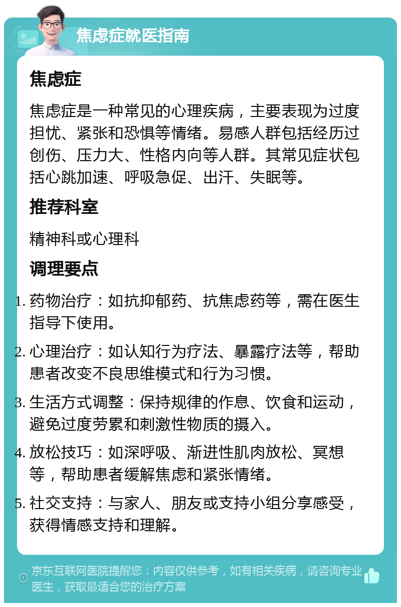 焦虑症就医指南 焦虑症 焦虑症是一种常见的心理疾病，主要表现为过度担忧、紧张和恐惧等情绪。易感人群包括经历过创伤、压力大、性格内向等人群。其常见症状包括心跳加速、呼吸急促、出汗、失眠等。 推荐科室 精神科或心理科 调理要点 药物治疗：如抗抑郁药、抗焦虑药等，需在医生指导下使用。 心理治疗：如认知行为疗法、暴露疗法等，帮助患者改变不良思维模式和行为习惯。 生活方式调整：保持规律的作息、饮食和运动，避免过度劳累和刺激性物质的摄入。 放松技巧：如深呼吸、渐进性肌肉放松、冥想等，帮助患者缓解焦虑和紧张情绪。 社交支持：与家人、朋友或支持小组分享感受，获得情感支持和理解。