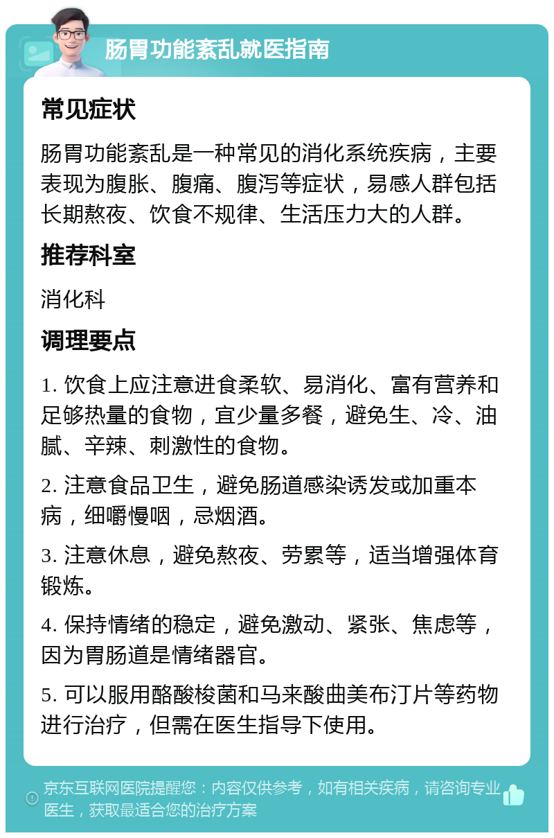 肠胃功能紊乱就医指南 常见症状 肠胃功能紊乱是一种常见的消化系统疾病，主要表现为腹胀、腹痛、腹泻等症状，易感人群包括长期熬夜、饮食不规律、生活压力大的人群。 推荐科室 消化科 调理要点 1. 饮食上应注意进食柔软、易消化、富有营养和足够热量的食物，宜少量多餐，避免生、冷、油腻、辛辣、刺激性的食物。 2. 注意食品卫生，避免肠道感染诱发或加重本病，细嚼慢咽，忌烟酒。 3. 注意休息，避免熬夜、劳累等，适当增强体育锻炼。 4. 保持情绪的稳定，避免激动、紧张、焦虑等，因为胃肠道是情绪器官。 5. 可以服用酪酸梭菌和马来酸曲美布汀片等药物进行治疗，但需在医生指导下使用。