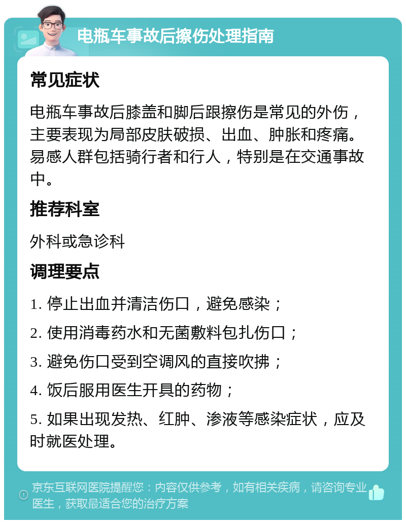 电瓶车事故后擦伤处理指南 常见症状 电瓶车事故后膝盖和脚后跟擦伤是常见的外伤，主要表现为局部皮肤破损、出血、肿胀和疼痛。易感人群包括骑行者和行人，特别是在交通事故中。 推荐科室 外科或急诊科 调理要点 1. 停止出血并清洁伤口，避免感染； 2. 使用消毒药水和无菌敷料包扎伤口； 3. 避免伤口受到空调风的直接吹拂； 4. 饭后服用医生开具的药物； 5. 如果出现发热、红肿、渗液等感染症状，应及时就医处理。