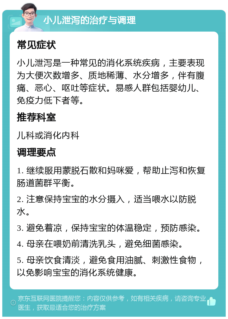 小儿泄泻的治疗与调理 常见症状 小儿泄泻是一种常见的消化系统疾病，主要表现为大便次数增多、质地稀薄、水分增多，伴有腹痛、恶心、呕吐等症状。易感人群包括婴幼儿、免疫力低下者等。 推荐科室 儿科或消化内科 调理要点 1. 继续服用蒙脱石散和妈咪爱，帮助止泻和恢复肠道菌群平衡。 2. 注意保持宝宝的水分摄入，适当喂水以防脱水。 3. 避免着凉，保持宝宝的体温稳定，预防感染。 4. 母亲在喂奶前清洗乳头，避免细菌感染。 5. 母亲饮食清淡，避免食用油腻、刺激性食物，以免影响宝宝的消化系统健康。