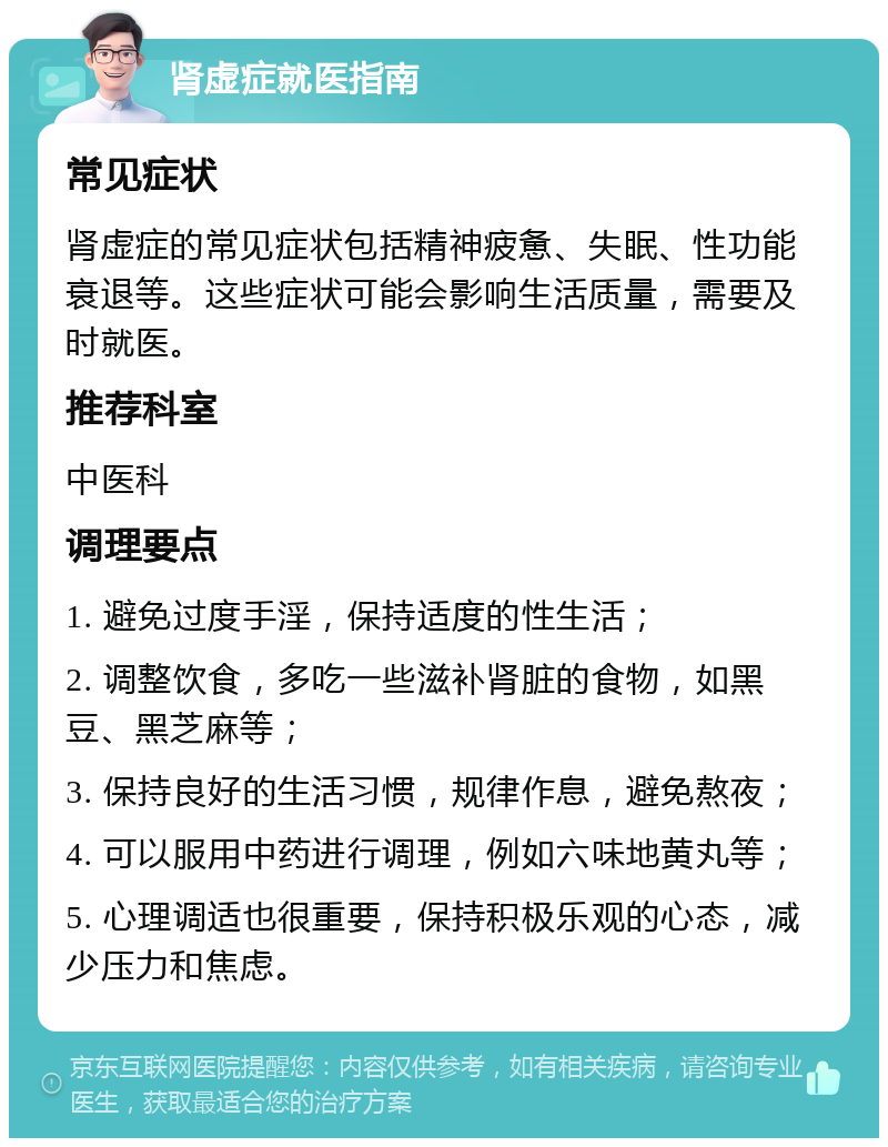 肾虚症就医指南 常见症状 肾虚症的常见症状包括精神疲惫、失眠、性功能衰退等。这些症状可能会影响生活质量，需要及时就医。 推荐科室 中医科 调理要点 1. 避免过度手淫，保持适度的性生活； 2. 调整饮食，多吃一些滋补肾脏的食物，如黑豆、黑芝麻等； 3. 保持良好的生活习惯，规律作息，避免熬夜； 4. 可以服用中药进行调理，例如六味地黄丸等； 5. 心理调适也很重要，保持积极乐观的心态，减少压力和焦虑。