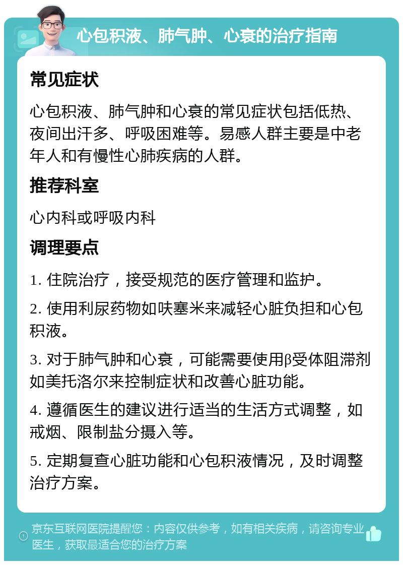 心包积液、肺气肿、心衰的治疗指南 常见症状 心包积液、肺气肿和心衰的常见症状包括低热、夜间出汗多、呼吸困难等。易感人群主要是中老年人和有慢性心肺疾病的人群。 推荐科室 心内科或呼吸内科 调理要点 1. 住院治疗，接受规范的医疗管理和监护。 2. 使用利尿药物如呋塞米来减轻心脏负担和心包积液。 3. 对于肺气肿和心衰，可能需要使用β受体阻滞剂如美托洛尔来控制症状和改善心脏功能。 4. 遵循医生的建议进行适当的生活方式调整，如戒烟、限制盐分摄入等。 5. 定期复查心脏功能和心包积液情况，及时调整治疗方案。