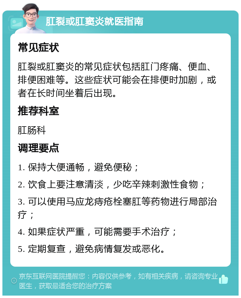 肛裂或肛窦炎就医指南 常见症状 肛裂或肛窦炎的常见症状包括肛门疼痛、便血、排便困难等。这些症状可能会在排便时加剧，或者在长时间坐着后出现。 推荐科室 肛肠科 调理要点 1. 保持大便通畅，避免便秘； 2. 饮食上要注意清淡，少吃辛辣刺激性食物； 3. 可以使用马应龙痔疮栓塞肛等药物进行局部治疗； 4. 如果症状严重，可能需要手术治疗； 5. 定期复查，避免病情复发或恶化。