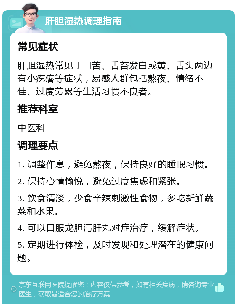 肝胆湿热调理指南 常见症状 肝胆湿热常见于口苦、舌苔发白或黄、舌头两边有小疙瘩等症状，易感人群包括熬夜、情绪不佳、过度劳累等生活习惯不良者。 推荐科室 中医科 调理要点 1. 调整作息，避免熬夜，保持良好的睡眠习惯。 2. 保持心情愉悦，避免过度焦虑和紧张。 3. 饮食清淡，少食辛辣刺激性食物，多吃新鲜蔬菜和水果。 4. 可以口服龙胆泻肝丸对症治疗，缓解症状。 5. 定期进行体检，及时发现和处理潜在的健康问题。