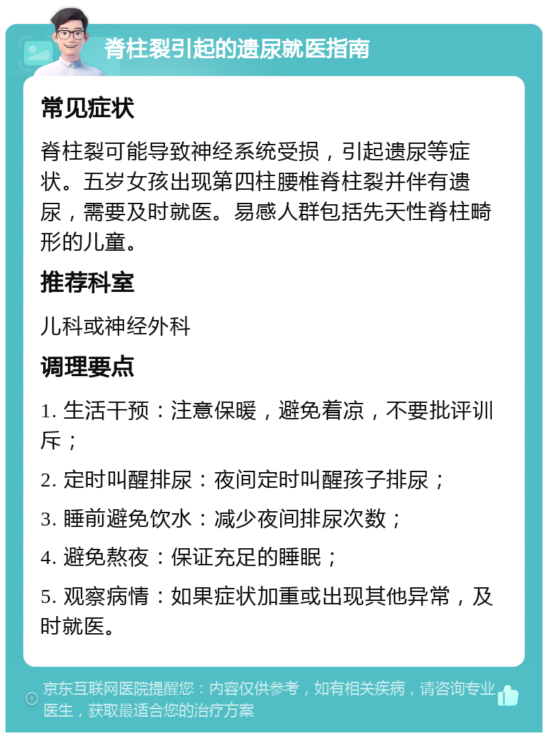 脊柱裂引起的遗尿就医指南 常见症状 脊柱裂可能导致神经系统受损，引起遗尿等症状。五岁女孩出现第四柱腰椎脊柱裂并伴有遗尿，需要及时就医。易感人群包括先天性脊柱畸形的儿童。 推荐科室 儿科或神经外科 调理要点 1. 生活干预：注意保暖，避免着凉，不要批评训斥； 2. 定时叫醒排尿：夜间定时叫醒孩子排尿； 3. 睡前避免饮水：减少夜间排尿次数； 4. 避免熬夜：保证充足的睡眠； 5. 观察病情：如果症状加重或出现其他异常，及时就医。