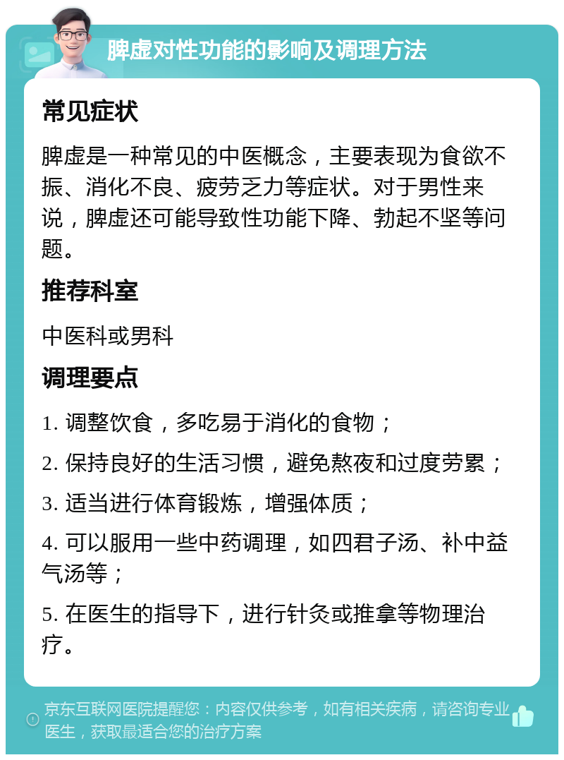 脾虚对性功能的影响及调理方法 常见症状 脾虚是一种常见的中医概念，主要表现为食欲不振、消化不良、疲劳乏力等症状。对于男性来说，脾虚还可能导致性功能下降、勃起不坚等问题。 推荐科室 中医科或男科 调理要点 1. 调整饮食，多吃易于消化的食物； 2. 保持良好的生活习惯，避免熬夜和过度劳累； 3. 适当进行体育锻炼，增强体质； 4. 可以服用一些中药调理，如四君子汤、补中益气汤等； 5. 在医生的指导下，进行针灸或推拿等物理治疗。