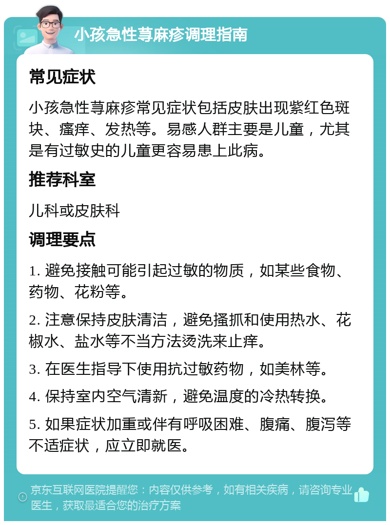 小孩急性荨麻疹调理指南 常见症状 小孩急性荨麻疹常见症状包括皮肤出现紫红色斑块、瘙痒、发热等。易感人群主要是儿童，尤其是有过敏史的儿童更容易患上此病。 推荐科室 儿科或皮肤科 调理要点 1. 避免接触可能引起过敏的物质，如某些食物、药物、花粉等。 2. 注意保持皮肤清洁，避免搔抓和使用热水、花椒水、盐水等不当方法烫洗来止痒。 3. 在医生指导下使用抗过敏药物，如美林等。 4. 保持室内空气清新，避免温度的冷热转换。 5. 如果症状加重或伴有呼吸困难、腹痛、腹泻等不适症状，应立即就医。