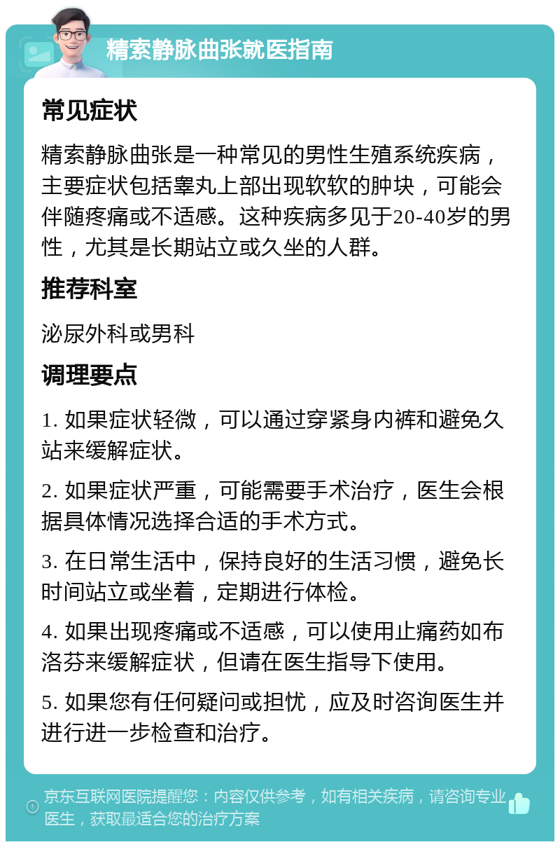 精索静脉曲张就医指南 常见症状 精索静脉曲张是一种常见的男性生殖系统疾病，主要症状包括睾丸上部出现软软的肿块，可能会伴随疼痛或不适感。这种疾病多见于20-40岁的男性，尤其是长期站立或久坐的人群。 推荐科室 泌尿外科或男科 调理要点 1. 如果症状轻微，可以通过穿紧身内裤和避免久站来缓解症状。 2. 如果症状严重，可能需要手术治疗，医生会根据具体情况选择合适的手术方式。 3. 在日常生活中，保持良好的生活习惯，避免长时间站立或坐着，定期进行体检。 4. 如果出现疼痛或不适感，可以使用止痛药如布洛芬来缓解症状，但请在医生指导下使用。 5. 如果您有任何疑问或担忧，应及时咨询医生并进行进一步检查和治疗。