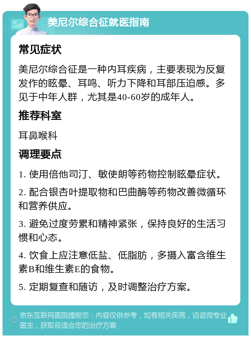 美尼尔综合征就医指南 常见症状 美尼尔综合征是一种内耳疾病，主要表现为反复发作的眩晕、耳鸣、听力下降和耳部压迫感。多见于中年人群，尤其是40-60岁的成年人。 推荐科室 耳鼻喉科 调理要点 1. 使用倍他司汀、敏使朗等药物控制眩晕症状。 2. 配合银杏叶提取物和巴曲酶等药物改善微循环和营养供应。 3. 避免过度劳累和精神紧张，保持良好的生活习惯和心态。 4. 饮食上应注意低盐、低脂肪，多摄入富含维生素B和维生素E的食物。 5. 定期复查和随访，及时调整治疗方案。