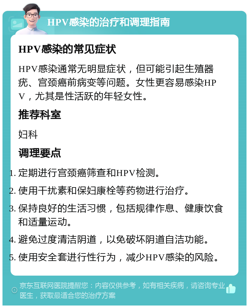 HPV感染的治疗和调理指南 HPV感染的常见症状 HPV感染通常无明显症状，但可能引起生殖器疣、宫颈癌前病变等问题。女性更容易感染HPV，尤其是性活跃的年轻女性。 推荐科室 妇科 调理要点 定期进行宫颈癌筛查和HPV检测。 使用干扰素和保妇康栓等药物进行治疗。 保持良好的生活习惯，包括规律作息、健康饮食和适量运动。 避免过度清洁阴道，以免破坏阴道自洁功能。 使用安全套进行性行为，减少HPV感染的风险。