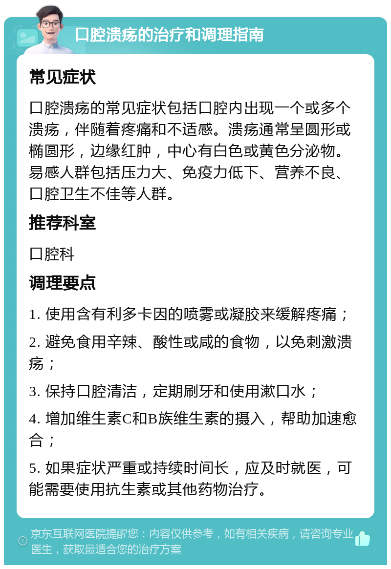 口腔溃疡的治疗和调理指南 常见症状 口腔溃疡的常见症状包括口腔内出现一个或多个溃疡，伴随着疼痛和不适感。溃疡通常呈圆形或椭圆形，边缘红肿，中心有白色或黄色分泌物。易感人群包括压力大、免疫力低下、营养不良、口腔卫生不佳等人群。 推荐科室 口腔科 调理要点 1. 使用含有利多卡因的喷雾或凝胶来缓解疼痛； 2. 避免食用辛辣、酸性或咸的食物，以免刺激溃疡； 3. 保持口腔清洁，定期刷牙和使用漱口水； 4. 增加维生素C和B族维生素的摄入，帮助加速愈合； 5. 如果症状严重或持续时间长，应及时就医，可能需要使用抗生素或其他药物治疗。