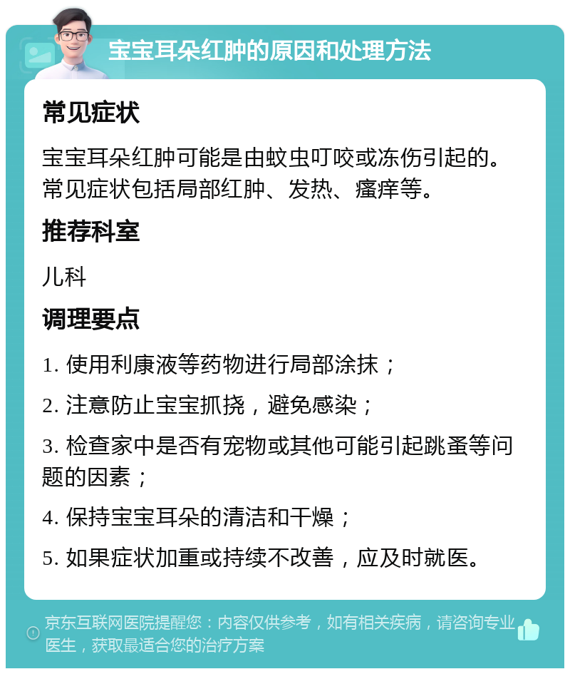 宝宝耳朵红肿的原因和处理方法 常见症状 宝宝耳朵红肿可能是由蚊虫叮咬或冻伤引起的。常见症状包括局部红肿、发热、瘙痒等。 推荐科室 儿科 调理要点 1. 使用利康液等药物进行局部涂抹； 2. 注意防止宝宝抓挠，避免感染； 3. 检查家中是否有宠物或其他可能引起跳蚤等问题的因素； 4. 保持宝宝耳朵的清洁和干燥； 5. 如果症状加重或持续不改善，应及时就医。