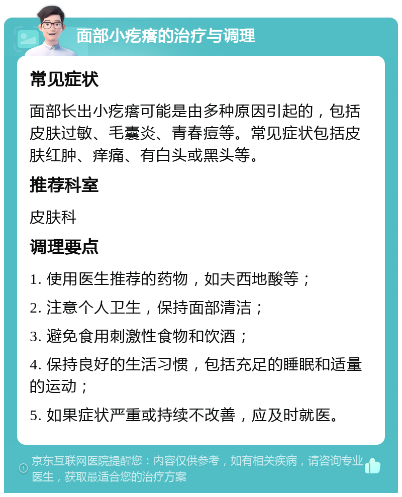 面部小疙瘩的治疗与调理 常见症状 面部长出小疙瘩可能是由多种原因引起的，包括皮肤过敏、毛囊炎、青春痘等。常见症状包括皮肤红肿、痒痛、有白头或黑头等。 推荐科室 皮肤科 调理要点 1. 使用医生推荐的药物，如夫西地酸等； 2. 注意个人卫生，保持面部清洁； 3. 避免食用刺激性食物和饮酒； 4. 保持良好的生活习惯，包括充足的睡眠和适量的运动； 5. 如果症状严重或持续不改善，应及时就医。