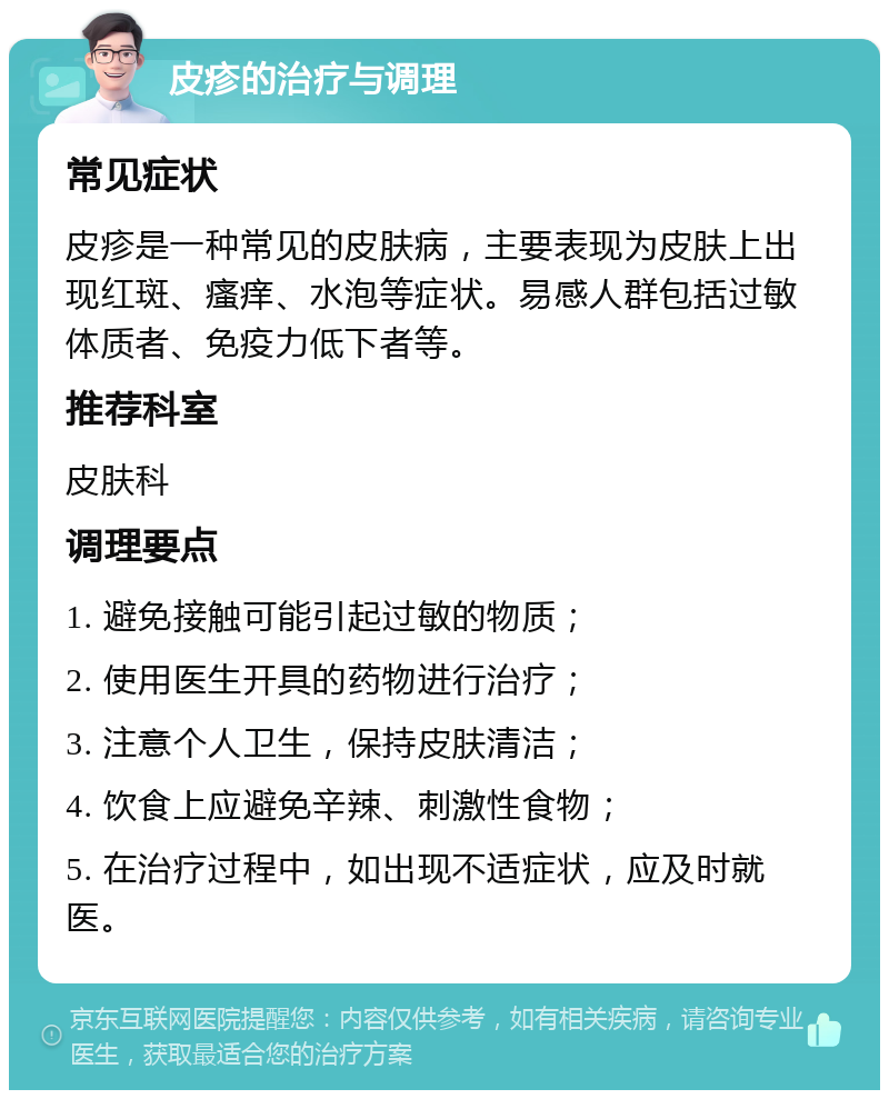 皮疹的治疗与调理 常见症状 皮疹是一种常见的皮肤病，主要表现为皮肤上出现红斑、瘙痒、水泡等症状。易感人群包括过敏体质者、免疫力低下者等。 推荐科室 皮肤科 调理要点 1. 避免接触可能引起过敏的物质； 2. 使用医生开具的药物进行治疗； 3. 注意个人卫生，保持皮肤清洁； 4. 饮食上应避免辛辣、刺激性食物； 5. 在治疗过程中，如出现不适症状，应及时就医。